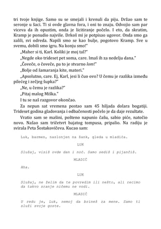 tri tvoje knjige. Samo su se smejali i krenuli da piju. Držao sam te
seronje u šaci. Ti si ovde glavna fora, i oni to znaju. Odvojio sam par
viceva da ih opustim, onda je licitiranje počelo. I eto, da skratim,
Kramp je ponudio najviše. Drkoš mi je potpisao ugovor. Onda smo ga
zalili, svi odreda. Napili smo se kao bulje, pogotovo Kramp. Sve u
svemu, dobili smo igru. Na konju smo!”
„Maher si ti, Karl. Koliki je moj tal?”
„Negde oko trideset pet soma, care. Imaš ih za nedelju dana.”
„Čoveče, o čoveče, pa to je stvarno lom!”
„Bolje od šamaranja kite, matori.”
„Apsolutno, care. Ej, Karl, jesi li čuo ovo? U čemu je razlika između
pilećeg i zečjeg šupka?”
„Ne, u čemu je razlika?”
„Pitaj malog Miška.”
I tu se naš razgovor okončao.
Za nepun sat vremena postao sam 45 hiljada dolara bogatiji.
Trideset godina gladovanja i odbačenosti počelo je da daje rezultate.
Vratio sam se mašini, pošteno napunio čašu, sabio piće, natočio
novo. Našao sam tričetvrt bajatog tompusa, pripalio. Na radiju je
svirala Peta Šostakovičeva. Kucao sam:
Luk, barmen, naslonjen na šank, gleda u mladića.
LUK
Slušaj, visiš ovde dan i noć. Samo sediš i pijančiš.
MLADIĆ
Aha.
LUK
Slušaj, ne želim da te povredim ili nešto, ali recimo
da takvo sranje ničemu ne vodi.
MLADIĆ
U redu je, Luk, nemoj da brineš za mene. Samo ti
služi svoje goste.
 