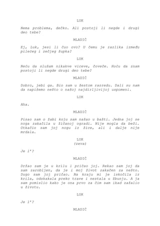 LUK
Nema problema, dečko. Ali postoji li negde i drugi
deo tebe?
MLADIĆ
Ej, Luk, jesi li čuo ovo? U čemu je razlika između
pilećeg i zečjeg šupka?
LUK
Neću da slušam nikakve viceve, čoveče. Hoću da znam
postoji li negde drugi deo tebe?
MLADIĆ
Dobro, jebi ga. Bio sam u šestom razredu. Dali su nam
da napišemo nešto o našoj najdirljivijoj uspomeni.
LUK
Aha.
MLADIĆ
Pisao sam o žabi koju sam našao u bašti. Jedna joj se
noga zakačila u žičanoj ogradi. Nije mogla da beži.
Otkačio sam joj nogu iz žice, ali i dalje nije
mrdala.
LUK
(zeva)
Je l’?
MLADIĆ
Držao sam je u krilu i pričao joj. Rekao sam joj da
sam zarobljen, da je i moj život zakačen za nešto.
Dugo sam joj pričao. Na kraju mi je iskočila iz
krila, odskakala preko trave i nestala u žbunju. A ja
sam pomislio kako je ona prvo za čim sam ikad zažalio
u životu.
LUK
Je l’?
MLADIĆ
 