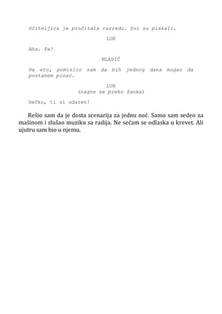 Učiteljica je pročitala razredu. Svi su plakali.
LUK
Aha. Pa?
MLADIĆ
Pa eto, pomislio sam da bih jednog dana mogao da
postanem pisac.
LUK
(nagne se preko šanka)
Dečko, ti si udaren!
Rešio sam da je dosta scenarija za jednu noć. Samo sam sedeo za
mašinom i slušao muziku sa radija. Ne sećam se odlaska u krevet. Ali
ujutru sam bio u njemu.
 