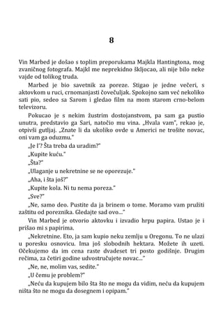 8
Vin Marbed je došao s toplim preporukama Majkla Hantingtona, mog
zvaničnog fotografa. Majkl me neprekidno škljocao, ali nije bilo neke
vajde od tolikog truda.
Marbed je bio savetnik za poreze. Stigao je jedne večeri, s
aktovkom u ruci, crnomanjasti čovečuljak. Spokojno sam već nekoliko
sati pio, sedeo sa Sarom i gledao film na mom starom crno-belom
televizoru.
Pokucao je s nekim žustrim dostojanstvom, pa sam ga pustio
unutra, predstavio ga Sari, natočio mu vina. „Hvala vam”, rekao je,
otpivši gutljaj. „Znate li da ukoliko ovde u Americi ne trošite novac,
oni vam ga oduzmu.”
„Je l’? Šta treba da uradim?”
„Kupite kuću.”
„Šta?”
„Ulaganje u nekretnine se ne oporezuje.”
„Aha, i šta još?”
„Kupite kola. Ni tu nema poreza.”
„Sve?”
„Ne, samo deo. Pustite da ja brinem o tome. Moramo vam pružiti
zaštitu od poreznika. Gledajte sad ovo...”
Vin Marbed je otvorio aktovku i izvadio hrpu papira. Ustao je i
prišao mi s papirima.
„Nekretnine. Eto, ja sam kupio neku zemlju u Oregonu. To ne ulazi
u poresku osnovicu. Ima još slobodnih hektara. Možete ih uzeti.
Očekujemo da im cena raste dvadeset tri posto godišnje. Drugim
rečima, za četiri godine udvostručujete novac...”
„Ne, ne, molim vas, sedite.”
„U čemu je problem?”
„Neću da kupujem bilo šta što ne mogu da vidim, neću da kupujem
ništa što ne mogu da dosegnem i opipam.”
 