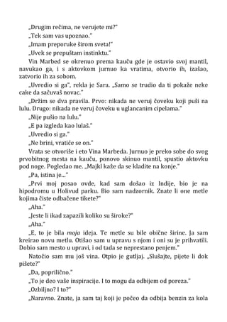 „Drugim rečima, ne verujete mi?”
„Tek sam vas upoznao.”
„Imam preporuke širom sveta!”
„Uvek se prepuštam instinktu.”
Vin Marbed se okrenuo prema kauču gde je ostavio svoj mantil,
navukao ga, i s aktovkom jurnuo ka vratima, otvorio ih, izašao,
zatvorio ih za sobom.
„Uvredio si ga”, rekla je Sara. „Samo se trudio da ti pokaže neke
cake da sačuvaš novac.”
„Držim se dva pravila. Prvo: nikada ne veruj čoveku koji puši na
lulu. Drugo: nikada ne veruj čoveku u uglancanim cipelama.”
„Nije pušio na lulu.”
„E pa izgleda kao lulaš.”
„Uvredio si ga.”
„Ne brini, vratiće se on.”
Vrata se otvoriše i eto Vina Marbeda. Jurnuo je preko sobe do svog
prvobitnog mesta na kauču, ponovo skinuo mantil, spustio aktovku
pod noge. Pogledao me. „Majkl kaže da se kladite na konje.”
„Pa, istina je...”
„Prvi moj posao ovde, kad sam došao iz Indije, bio je na
hipodromu u Holivud parku. Bio sam nadzornik. Znate li one metle
kojima čiste odbačene tikete?”
„Aha.”
„Jeste li ikad zapazili koliko su široke?”
„Aha.”
„E, to je bila moja ideja. Te metle su bile obične širine. Ja sam
kreirao novu metlu. Otišao sam u upravu s njom i oni su je prihvatili.
Dobio sam mesto u upravi, i od tada se neprestano penjem.”
Natočio sam mu još vina. Otpio je gutljaj. „Slušajte, pijete li dok
pišete?”
„Da, poprilično.”
„To je deo vaše inspiracije. I to mogu da odbijem od poreza.”
„Ozbiljno? I to?”
„Naravno. Znate, ja sam taj koji je počeo da odbija benzin za kola
 