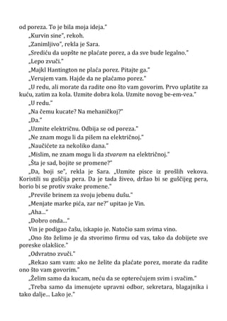 od poreza. To je bila moja ideja.”
„Kurvin sine”, rekoh.
„Zanimljivo”, rekla je Sara.
„Srediću da uopšte ne plaćate porez, a da sve bude legalno.”
„Lepo zvuči.”
„Majkl Hantington ne plaća porez. Pitajte ga.”
„Verujem vam. Hajde da ne plaćamo porez.”
„U redu, ali morate da radite ono što vam govorim. Prvo uplatite za
kuću, zatim za kola. Uzmite dobra kola. Uzmite novog be-em-vea.”
„U redu.”
„Na čemu kucate? Na mehaničkoj?”
„Da.”
„Uzmite električnu. Odbija se od poreza.”
„Ne znam mogu li da pišem na električnoj.”
„Naučićete za nekoliko dana.”
„Mislim, ne znam mogu li da stvaram na električnoj.”
„Šta je sad, bojite se promene?”
„Da, boji se”, rekla je Sara. „Uzmite pisce iz prošlih vekova.
Koristili su guščija pera. Da je tada živeo, držao bi se guščijeg pera,
borio bi se protiv svake promene.”
„Previše brinem za svoju jebenu dušu.”
„Menjate marke pića, zar ne?” upitao je Vin.
„Aha...”
„Dobro onda...”
Vin je podigao čašu, iskapio je. Natočio sam svima vino.
„Ono što želimo je da stvorimo firmu od vas, tako da dobijete sve
poreske olakšice.”
„Odvratno zvuči.”
„Rekao sam vam: ako ne želite da plaćate porez, morate da radite
ono što vam govorim.”
„Želim samo da kucam, neću da se opterećujem svim i svačim.”
„Treba samo da imenujete upravni odbor, sekretara, blagajnika i
tako dalje... Lako je.”
 