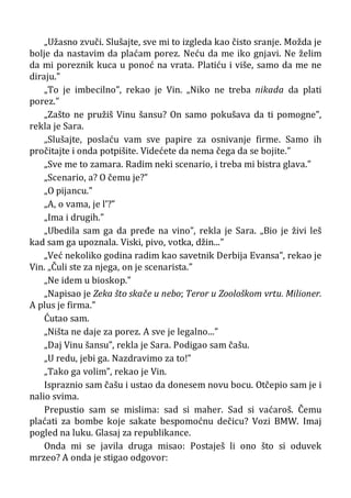 „Užasno zvuči. Slušajte, sve mi to izgleda kao čisto sranje. Možda je
bolje da nastavim da plaćam porez. Neću da me iko gnjavi. Ne želim
da mi poreznik kuca u ponoć na vrata. Platiću i više, samo da me ne
diraju.”
„To je imbecilno”, rekao je Vin. „Niko ne treba nikada da plati
porez.”
„Zašto ne pružiš Vinu šansu? On samo pokušava da ti pomogne”,
rekla je Sara.
„Slušajte, poslaću vam sve papire za osnivanje firme. Samo ih
pročitajte i onda potpišite. Videćete da nema čega da se bojite.”
„Sve me to zamara. Radim neki scenario, i treba mi bistra glava.”
„Scenario, a? O čemu je?”
„O pijancu.”
„A, o vama, je l’?”
„Ima i drugih.”
„Ubedila sam ga da pređe na vino”, rekla je Sara. „Bio je živi leš
kad sam ga upoznala. Viski, pivo, votka, džin...”
„Već nekoliko godina radim kao savetnik Derbija Evansa”, rekao je
Vin. „Čuli ste za njega, on je scenarista.”
„Ne idem u bioskop.”
„Napisao je Zeka što skače u nebo; Teror u Zoološkom vrtu. Milioner.
A plus je firma.”
Ćutao sam.
„Ništa ne daje za porez. A sve je legalno...”
„Daj Vinu šansu”, rekla je Sara. Podigao sam čašu.
„U redu, jebi ga. Nazdravimo za to!”
„Tako ga volim”, rekao je Vin.
Ispraznio sam čašu i ustao da donesem novu bocu. Otčepio sam je i
nalio svima.
Prepustio sam se mislima: sad si maher. Sad si vaćaroš. Čemu
plaćati za bombe koje sakate bespomoćnu dečicu? Vozi BMW. Imaj
pogled na luku. Glasaj za republikance.
Onda mi se javila druga misao: Postaješ li ono što si oduvek
mrzeo? A onda je stigao odgovor:
 
