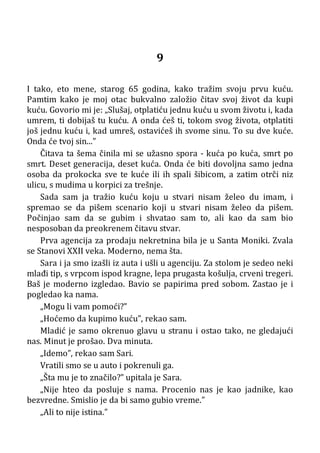 9
I tako, eto mene, starog 65 godina, kako tražim svoju prvu kuću.
Pamtim kako je moj otac bukvalno založio čitav svoj život da kupi
kuću. Govorio mi je: „Slušaj, otplatiću jednu kuću u svom životu i, kada
umrem, ti dobijaš tu kuću. A onda ćeš ti, tokom svog života, otplatiti
još jednu kuću i, kad umreš, ostavićeš ih svome sinu. To su dve kuće.
Onda će tvoj sin...”
Čitava ta šema činila mi se užasno spora - kuća po kuća, smrt po
smrt. Deset generacija, deset kuća. Onda će biti dovoljna samo jedna
osoba da prokocka sve te kuće ili ih spali šibicom, a zatim otrči niz
ulicu, s mudima u korpici za trešnje.
Sada sam ja tražio kuću koju u stvari nisam želeo du imam, i
spremao se da pišem scenario koji u stvari nisam želeo da pišem.
Počinjao sam da se gubim i shvatao sam to, ali kao da sam bio
nesposoban da preokrenem čitavu stvar.
Prva agencija za prodaju nekretnina bila je u Santa Moniki. Zvala
se Stanovi XXII veka. Moderno, nema šta.
Sara i ja smo izašli iz auta i ušli u agenciju. Za stolom je sedeo neki
mlađi tip, s vrpcom ispod kragne, lepa prugasta košulja, crveni tregeri.
Baš je moderno izgledao. Bavio se papirima pred sobom. Zastao je i
pogledao ka nama.
„Mogu li vam pomoći?”
„Hoćemo da kupimo kuću”, rekao sam.
Mladić je samo okrenuo glavu u stranu i ostao tako, ne gledajući
nas. Minut je prošao. Dva minuta.
„Idemo”, rekao sam Sari.
Vratili smo se u auto i pokrenuli ga.
„Šta mu je to značilo?” upitala je Sara.
„Nije hteo da posluje s nama. Procenio nas je kao jadnike, kao
bezvredne. Smislio je da bi samo gubio vreme.”
„Ali to nije istina.”
 