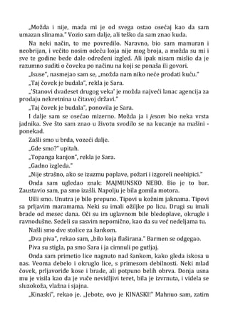 „Možda i nije, mada mi je od svega ostao osećaj kao da sam
umazan slinama.” Vozio sam dalje, ali teško da sam znao kuda.
Na neki način, to me povredilo. Naravno, bio sam mamuran i
neobrijan, i večito nosim odeću koja nije mog broja, a možda su mi i
sve te godine bede dale određeni izgled. Ali ipak nisam mislio da je
razumno suditi o čoveku po načinu na koji se ponaša ili govori.
„Isuse”, nasmejao sam se, „možda nam niko neće prodati kuću.”
„Taj čovek je budala”, rekla je Sara.
„’Stanovi dvadeset drugog veka’ je možda najveći lanac agencija za
prodaju nekretnina u čitavoj državi.”
„Taj čovek je budala”, ponovila je Sara.
I dalje sam se osećao mizerno. Možda ja i jesam bio neka vrsta
jadnika. Sve što sam znao u životu svodilo se na kucanje na mašini -
ponekad.
Zašli smo u brda, vozeći dalje.
„Gde smo?” upitah.
„Topanga kanjon”, rekla je Sara.
„Gadno izgleda.”
„Nije strašno, ako se izuzmu poplave, požari i izgoreli neohipici.”
Onda sam ugledao znak: MAJMUNSKO NEBO. Bio je to bar.
Zaustavio sam, pa smo izašli. Napolju je bila gomila motora.
Ušli smo. Unutra je bilo prepuno. Tipovi u kožnim jaknama. Tipovi
sa prljavim maramama. Neki su imali ožiljke po licu. Drugi su imali
brade od mesec dana. Oči su im uglavnom bile bledoplave, okrugle i
ravnodušne. Sedeli su sasvim nepomično, kao da su već nedeljama tu.
Našli smo dve stolice za šankom.
„Dva piva”, rekao sam, „bilo koja flaširana.” Barmen se odgegao.
Piva su stigla, pa smo Sara i ja cimnuli po gutljaj.
Onda sam primetio lice nagnuto nad šankom, kako gleda iskosa u
nas. Veoma debelo i okruglo lice, s primesom debilnosti. Neki mlad
čovek, prljavoriđe kose i brade, ali potpuno belih obrva. Donja usna
mu je visila kao da je vuče nevidljivi teret, bila je izvrnuta, i videla se
sluzokoža, vlažna i sjajna.
„Kinaski”, rekao je. „Jebote, ovo je KINASKI!” Mahnuo sam, zatim
 