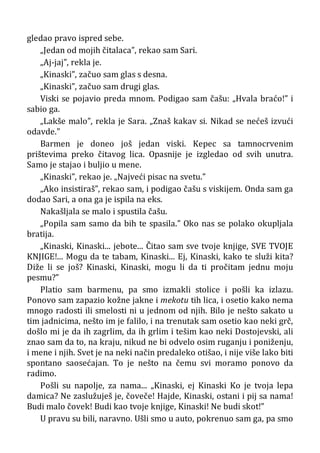 gledao pravo ispred sebe.
„Jedan od mojih čitalaca”, rekao sam Sari.
„Aj-jaj”, rekla je.
„Kinaski”, začuo sam glas s desna.
„Kinaski”, začuo sam drugi glas.
Viski se pojavio preda mnom. Podigao sam čašu: „Hvala braćo!” i
sabio ga.
„Lakše malo”, rekla je Sara. „Znaš kakav si. Nikad se nećeš izvući
odavde.”
Barmen je doneo još jedan viski. Kepec sa tamnocrvenim
prištevima preko čitavog lica. Opasnije je izgledao od svih unutra.
Samo je stajao i buljio u mene.
„Kinaski”, rekao je. „Najveći pisac na svetu.”
„Ako insistiraš”, rekao sam, i podigao čašu s viskijem. Onda sam ga
dodao Sari, a ona ga je ispila na eks.
Nakašljala se malo i spustila čašu.
„Popila sam samo da bih te spasila.” Oko nas se polako okupljala
bratija.
„Kinaski, Kinaski... jebote... Čitao sam sve tvoje knjige, SVE TVOJE
KNJIGE!... Mogu da te tabam, Kinaski... Ej, Kinaski, kako te služi kita?
Diže li se još? Kinaski, Kinaski, mogu li da ti pročitam jednu moju
pesmu?”
Platio sam barmenu, pa smo izmakli stolice i pošli ka izlazu.
Ponovo sam zapazio kožne jakne i mekotu tih lica, i osetio kako nema
mnogo radosti ili smelosti ni u jednom od njih. Bilo je nešto sakato u
tim jadnicima, nešto im je falilo, i na trenutak sam osetio kao neki grč,
došlo mi je da ih zagrlim, da ih grlim i tešim kao neki Dostojevski, ali
znao sam da to, na kraju, nikud ne bi odvelo osim ruganju i poniženju,
i mene i njih. Svet je na neki način predaleko otišao, i nije više lako biti
spontano saosećajan. To je nešto na čemu svi moramo ponovo da
radimo.
Pošli su napolje, za nama... „Kinaski, ej Kinaski Ko je tvoja lepa
damica? Ne zaslužuješ je, čoveče! Hajde, Kinaski, ostani i pij sa nama!
Budi malo čovek! Budi kao tvoje knjige, Kinaski! Ne budi skot!”
U pravu su bili, naravno. Ušli smo u auto, pokrenuo sam ga, pa smo
 