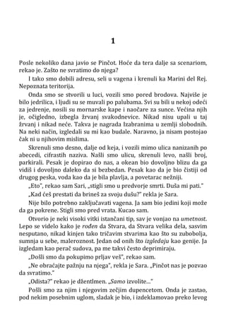 1
Posle nekoliko dana javio se Pinčot. Hoće da tera dalje sa scenariom,
rekao je. Zašto ne svratimo do njega?
I tako smo dobili adresu, seli u vagena i krenuli ka Marini del Rej.
Nepoznata teritorija.
Onda smo se stvorili u luci, vozili smo pored brodova. Najviše je
bilo jedrilica, i ljudi su se muvali po palubama. Svi su bili u nekoj odeći
za jedrenje, nosili su mornarske kape i naočare za sunce. Većina njih
je, očigledno, izbegla žrvanj svakodnevice. Nikad nisu upali u taj
žrvanj i nikad neće. Takva je nagrada Izabranima u zemlji slobodnih.
Na neki način, izgledali su mi kao budale. Naravno, ja nisam postojao
čak ni u njihovim mislima.
Skrenuli smo desno, dalje od keja, i vozili mimo ulica nanizanih po
abecedi, cifrastih naziva. Našli smo ulicu, skrenuli levo, našli broj,
parkirali. Pesak je dopirao do nas, a okean bio dovoljno blizu da ga
vidiš i dovoljno daleko da si bezbedan. Pesak kao da je bio čistiji od
drugog peska, voda kao da je bila plavlja, a povetarac nežniji.
„Eto”, rekao sam Sari, „stigli smo u predvorje smrti. Duša mi pati.”
„Kad ćeš prestati da brineš za svoju dušu?” rekla je Sara.
Nije bilo potrebno zaključavati vagena. Ja sam bio jedini koji može
da ga pokrene. Stigli smo pred vrata. Kucao sam.
Otvorio je neki visoki vitki istančani tip, sav je vonjao na umetnost.
Lepo se videlo kako je rođen da Stvara, da Stvara velika dela, sasvim
nesputano, nikad kinjen tako tričavim stvarima kao što su zubobolja,
sumnja u sebe, maleroznost. Jedan od onih što izgledaju kao genije. Ja
izgledam kao perač sudova, pa me takvi često deprimiraju.
„Došli smo da pokupimo prljav veš”, rekao sam.
„Ne obraćajte pažnju na njega”, rekla je Sara. „Pinčot nas je pozvao
da svratimo.”
„Odista?” rekao je džentlmen. „Samo izvolite...”
Pošli smo za njim i njegovim zečjim dupencetom. Onda je zastao,
pod nekim posebnim uglom, sladak je bio, i izdeklamovao preko levog
 