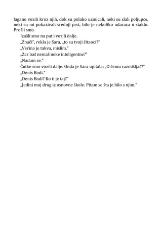 lagano vozili kroz njih, dok su polako uzmicali, neki su slali poljupce,
neki su mi pokazivali srednji prst, bilo je nekoliko udaraca u staklo.
Prošli smo.
Izašli smo na put i vozili dalje.
„Znači”, rekla je Sara, „to su tvoji čitaoci?”
„Većina je takva, mislim.”
„Zar baš nemaš neke inteligentne?”
„Nadam se.”
Ćutke smo vozili dalje. Onda je Sara upitala: „O čemu razmišljaš?”
„Denis Bodi.”
„Denis Bodi? Ko ti je taj?”
„Jedini moj drug iz osnovne škole. Pitam se šta je bilo s njim.”
 