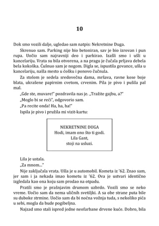 10
Dok smo vozili dalje, ugledao sam natpis: Nekretnine Duga.
Skrenuo sam. Parking nije bio betoniran, sav je bio izrovan i pun
rupa. Uočio sam najravniji deo i parkirao. Izašli smo i ušli u
kancelariju. Vrata su bila otvorena, a na pragu je čučala prljava debela
bela kokoška. Ćušnuo sam je nogom. Digla se, ispustila govance, ušla u
kancelariju, našla mesto u ćošku i ponovo čučnula.
Za stolom je sedela sredovečna dama, mršava, ravne kose boje
blata, ukrašene papirnim cvetom, crvenim. Pila je pivo i pušila pal
mal.
„Gde ste, muvare!” pozdravila nas je. „Tražite gajbu, a?”
„Moglo bi se reći”, odgovorio sam.
„Pa recite onda! Ha, ha, ha!”
Ispila je pivo i pružila mi vizit-kartu:
NEKRETNINE DUGA
Hodi, imam ono što ti godi.
Lila Gant,
stoji na usluzi.
Lila je ustala.
„Za mnom...”
Nije zaključala vrata. Ušla je u automobil. Kometa iz ’62. Znao sam,
jer sam i ja nekada imao kometu iz ’62. Ova je ustvari identično
izgledala kao ona koju sam prodao na otpadu.
Pratili smo je prašnjavim drumom uzbrdo. Vozili smo se neko
vreme. Uočio sam da nema uličnih svetiljki. A sa obe strane puta bile
su duboke strmine. Uočio sam da bi noćna vožnja tuda, s nekoliko pića
u sebi, mogla da bude pogibeljna.
Najzad smo stali ispred jedne neofarbane drvene kuće. Dobro, bila
 