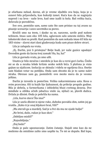 je ofarbana nekad, davno, ali je vreme sljuštilo svu boju, koja je u
osnovi bila prljavobela, kao kokošji izmet. Kuća kao da se naginjala
napred i na levo - naše levo, kad smo izašli iz kola. Baš velika kuća,
delovala je porodično.
Sve ovo, pomislio sam, samo zato što sam pristao na taj avans za
pisanje scenarija i uzeo savetnika za porez.
Kročili smo na trem, i daske su se, naravno, savile pod našom
težinom. Imao sam oko 105 kila, uglavnom salo umesto mišića. Moji
tabatorski dani su prošli. Kad pomislim da sam nekada imao 65 kila na
183 visine - slavni stari dani gladovanja kada sam pisao dobre stvari.
Lila je zalupala na vrata.
„Ej, Darlin, jesi li pristojna? Bolje budi, jer naše guzice upadaju!
Dovodim goste da šacnu tvoj zamak! Ha, ha, ha!”
Lila je gurnula vrata, pa smo ušli.
Unutra je bilo mračno i smrdelo je kao da u rerni gori ćurka. Činilo
mi se da u mraku lebde krilate senke nekih bića. S plafona je visio
gajtan sa sijalicom. Izolacija se skinula i videla se ogoljena žica. Osetio
sam hladan vetar na potiljku. Onda sam shvatio da je to samo nalet
straha. Otresao sam ga, pomislivši: ovo mesto mora da je veoma
jeftino.
Darlin je izronila iz pomrčine. Velika nakarminisana usta. Kosa u
svim pravcima. Oči iz kojih lije ljubaznost, da prikrije propale godine.
Bila je debela, u farmerkama i izbledeloj bluzi cvetnog dezena. Dve
minđuše u obliku očnih jabučica visile su, njišući se, plavih dužica.
Držala je džoint. Onda je pohrlila ka nama.
„Lila, kurvo stara! Šta ima?”
Lila je uzela džoint iz njene ruke, duboko povukla dim, zatim joj ga
vratila. „Kako ti je onaj kljakavi brat, Vili?”
„Ma oterali ga u mardelj. Sad je u frci da mu ne ojade bulju!”
„Ne brini, dušo, ružan je kao skot.”
„Ozbiljno misliš?”
„Najozbiljnije.”
„Daj bože!”
Onda je palo upoznavanje. Zatim ćutanje. Stajali smo kao da ne
možemo da smislimo zašto smo uopšte tu. To mi se dopalo. Baš lepo,
 