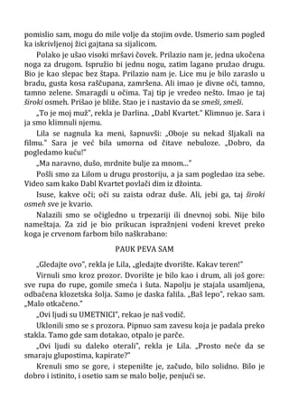 pomislio sam, mogu do mile volje da stojim ovde. Usmerio sam pogled
ka iskrivljenoj žici gajtana sa sijalicom.
Polako je ušao visoki mršavi čovek. Prilazio nam je, jedna ukočena
noga za drugom. Ispružio bi jednu nogu, zatim lagano pružao drugu.
Bio je kao slepac bez štapa. Prilazio nam je. Lice mu je bilo zaraslo u
bradu, gusta kosa raščupana, zamršena. Ali imao je divne oči, tamno,
tamno zelene. Smaragdi u očima. Taj tip je vredeo nešto. Imao je taj
široki osmeh. Prišao je bliže. Stao je i nastavio da se smeši, smeši.
„To je moj muž”, rekla je Darlina. „Dabl Kvartet.” Klimnuo je. Sara i
ja smo klimnuli njemu.
Lila se nagnula ka meni, šapnuvši: „Oboje su nekad šljakali na
filmu.” Sara je već bila umorna od čitave nebuloze. „Dobro, da
pogledamo kuću!”
„Ma naravno, dušo, mrdnite bulje za mnom...”
Pošli smo za Lilom u drugu prostoriju, a ja sam pogledao iza sebe.
Video sam kako Dabl Kvartet povlači dim iz džointa.
Isuse, kakve oči; oči su zaista odraz duše. Ali, jebi ga, taj široki
osmeh sve je kvario.
Nalazili smo se očigledno u trpezariji ili dnevnoj sobi. Nije bilo
nameštaja. Za zid je bio prikucan ispražnjeni vodeni krevet preko
koga je crvenom farbom bilo naškrabano:
PAUK PEVA SAM
„Gledajte ovo”, rekla je Lila, „gledajte dvorište. Kakav teren!”
Virnuli smo kroz prozor. Dvorište je bilo kao i drum, ali još gore:
sve rupa do rupe, gomile smeća i šuta. Napolju je stajala usamljena,
odbačena klozetska šolja. Samo je daska falila. „Baš lepo”, rekao sam.
„Malo otkačeno.”
„Ovi ljudi su UMETNICI”, rekao je naš vodič.
Uklonili smo se s prozora. Pipnuo sam zavesu koja je padala preko
stakla. Tamo gde sam dotakao, otpalo je parče.
„Ovi ljudi su daleko oterali”, rekla je Lila. „Prosto neće da se
smaraju glupostima, kapirate?”
Krenuli smo se gore, i stepenište je, začudo, bilo solidno. Bilo je
dobro i istinito, i osetio sam se malo bolje, penjući se.
 