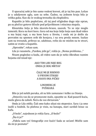 U spavaćoj sobi je bio samo vodeni krevet, ali je taj bio pun. Ležao
je u udaljenom uglu, sam za sebe. Čudno, na jednom kraju bila je
velika guka. Kao da će svakog trenutka da eksplodira.
Kupatilo je bilo popločano, ali taj pod očigledno dugo nije opran,
pa su pločice gotovo iščezle pod prljavštinom i otiscima stopala.
Klozetska šolja je bila skorelo-braon, zauvek. To se nije moglo
izmeniti. Kora na kori kore. Gora od ma koje šolje koju sam ikad video
u ma kojoj rupi, u ma kom baru u životu, i onda mi je došlo da
povratim na spomen svih tih kenjara, i na ovu preda mnom. Izašao
sam na trenutak, pribrao se, udahnuo, rešio da ne mislim na te stvari,
zatim se vratio u kupatilo.
„Oprostite”, rekao sam.
Lila je razumela. „Pardon, jebi ga”, rekla je. „Nema problema...”
Nisam pogledao u kadu, ali video sam da je neko iškrabao raznim
bojama zid iznad nje:
AKO TIM LIRI NIJE BOG
ONDA JE BOG MRTAV
ĆALE MI JE RIKNUO
U PRVOM STROJU
A ÐAVO IMA PIČKU
LINDBERG JE
PUŠIKARA
Bilo je još nekih poruka, ali su bile zamazane i teške za čitanje.
„Ostaviću vas da se promuvate malo, opustite se. Kad pazariš kuću,
može glava da zaboli. Neću da vas zbrzavam.”
Onda je Lila otišla. Čuli smo kako silazi niz stepenice. Sara i ja smo
izašli u hodnik. Sa plafona je visio, na kanapu, stari zarđali lonac za
kafu.
„O bože”, najednom je rekla Sara. „O bože!”
„Šta ti je?”
„Videla sam već fotografije ove kuće! Sada se sećam! Mislila sam
da mi je poznata!”
 