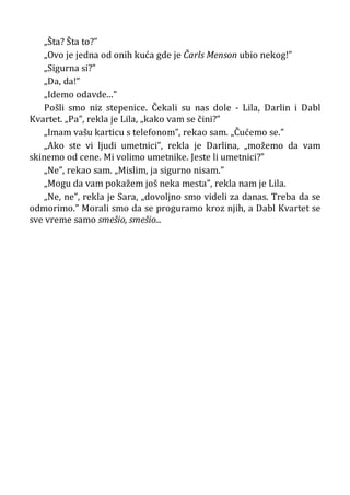 „Šta? Šta to?”
„Ovo je jedna od onih kuća gde je Čarls Menson ubio nekog!”
„Sigurna si?”
„Da, da!”
„Idemo odavde...”
Pošli smo niz stepenice. Čekali su nas dole - Lila, Darlin i Dabl
Kvartet. „Pa”, rekla je Lila, „kako vam se čini?”
„Imam vašu karticu s telefonom”, rekao sam. „Čućemo se.”
„Ako ste vi ljudi umetnici”, rekla je Darlina, „možemo da vam
skinemo od cene. Mi volimo umetnike. Jeste li umetnici?”
„Ne”, rekao sam. „Mislim, ja sigurno nisam.”
„Mogu da vam pokažem još neka mesta”, rekla nam je Lila.
„Ne, ne”, rekla je Sara, „dovoljno smo videli za danas. Treba da se
odmorimo.” Morali smo da se proguramo kroz njih, a Dabl Kvartet se
sve vreme samo smešio, smešio...
 