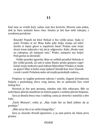11
Kad smo se vratili kući, našao sam dva koverta. Otvorio sam jedan,
dok je Sara uzimala bocu vina. Unutra je bio kao neki rukopis, s
uvodnom porukom:
Kinaski! Popuši mi kitu! Nekad si bio veliki pisac. Sada si
nula! Prodao si se! Moja baba piše bolja sranja od tebe!
Suviše si trpao glavu u sopstveni čmar! Poslao sam svoje
stvari tvom izdavaču i taj mi je odgovorio. Kaže „Hvala vam
na rukopisu, ali zatrpani smo.” Peder, zatrpaću mu bulju!
Puši govno za doručak!
Velike pesnike ignorišu. Boje se velikih pesnika! Nekada si
bio veliki pesnik, ali sad si samo flaster preko gnojave rupe!
Gutaš svoju mokraću pod nebom bljuvotine! Prodao si muda
na pijaci! Ubio si bebu svoje ljubavi! Smrdiš kao tvor! Zauvek
i uvek i uvek! Prilažem neke od svojih poslednjih radova...
Potpisao se naglim potezom udesno i naniže, dugom krivudavom
linijom s poslednjeg slova svog imena, što se pokazalo kao crtež
nekog lica.
Koverat je bio pun pesama, nijedna nije bila otkucana. Bile su
nažvrljane plavim mastilom na žutom papiru s tankim plavim linijama.
Sara je donela bocu vina i vadičep, sama je otvorila i natočila u dve
čaše.
„Čarls Menson”, rekla je. „Nije čudo što su hteli jeftino da je
prodaju.”
„Milo mi je što si se setila fotografija.”
Sara je otvorila Herald Igzeminer, a ja sam počeo da čitam prvu
pesmu:
PESNIK
 