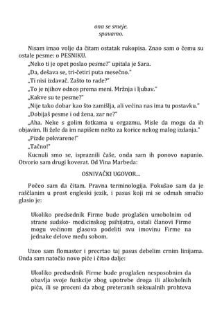 ona se smeje.
spavamo.
Nisam imao volje da čitam ostatak rukopisa. Znao sam o čemu su
ostale pesme: o PESNIKU.
„Neko ti je opet poslao pesme?” upitala je Sara.
„Da, dešava se, tri-četiri puta mesečno.”
„Ti nisi izdavač. Zašto to rade?”
„To je njihov odnos prema meni. Mržnja i ljubav.”
„Kakve su te pesme?”
„Nije tako dobar kao što zamišlja, ali većina nas ima tu postavku.”
„Dobijaš pesme i od žena, zar ne?”
„Aha. Neke s golim fotkama u orgazmu. Misle da mogu da ih
objavim. Ili žele da im napišem nešto za korice nekog malog izdanja.”
„Pizde pokvarene!”
„Tačno!”
Kucnuli smo se, ispraznili čaše, onda sam ih ponovo napunio.
Otvorio sam drugi koverat. Od Vina Marbeda:
OSNIVAČKI UGOVOR...
Počeo sam da čitam. Pravna terminologija. Pokušao sam da je
raščlanim u prost engleski jezik, i pasus koji mi se odmah smučio
glasio je:
Ukoliko predsednik Firme bude proglašen umobolnim od
strane sudsko- medicinskog psihijatra, ostali članovi Firme
mogu većinom glasova podeliti svu imovinu Firme na
jednake delove među sobom.
Uzeo sam flomaster i precrtao taj pasus debelim crnim linijama.
Onda sam natočio novo piće i čitao dalje:
Ukoliko predsednik Firme bude proglašen nesposobnim da
obavlja svoje funkcije zbog upotrebe droga ili alkoholnih
pića, ili se proceni da zbog preteranih seksualnih prohteva
 