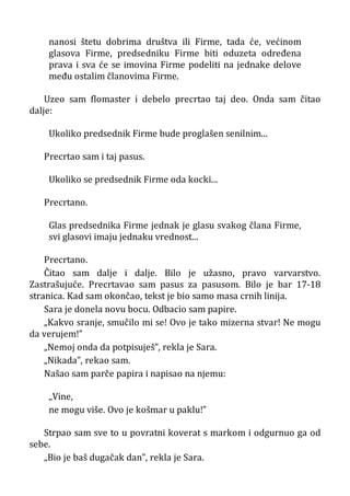 nanosi štetu dobrima društva ili Firme, tada će, većinom
glasova Firme, predsedniku Firme biti oduzeta određena
prava i sva će se imovina Firme podeliti na jednake delove
među ostalim članovima Firme.
Uzeo sam flomaster i debelo precrtao taj deo. Onda sam čitao
dalje:
Ukoliko predsednik Firme bude proglašen senilnim...
Precrtao sam i taj pasus.
Ukoliko se predsednik Firme oda kocki...
Precrtano.
Glas predsednika Firme jednak je glasu svakog člana Firme,
svi glasovi imaju jednaku vrednost...
Precrtano.
Čitao sam dalje i dalje. Bilo je užasno, pravo varvarstvo.
Zastrašujuće. Precrtavao sam pasus za pasusom. Bilo je bar 17-18
stranica. Kad sam okončao, tekst je bio samo masa crnih linija.
Sara je donela novu bocu. Odbacio sam papire.
„Kakvo sranje, smučilo mi se! Ovo je tako mizerna stvar! Ne mogu
da verujem!”
„Nemoj onda da potpisuješ”, rekla je Sara.
„Nikada”, rekao sam.
Našao sam parče papira i napisao na njemu:
„Vine,
ne mogu više. Ovo je košmar u paklu!”
Strpao sam sve to u povratni koverat s markom i odgurnuo ga od
sebe.
„Bio je baš dugačak dan”, rekla je Sara.
 