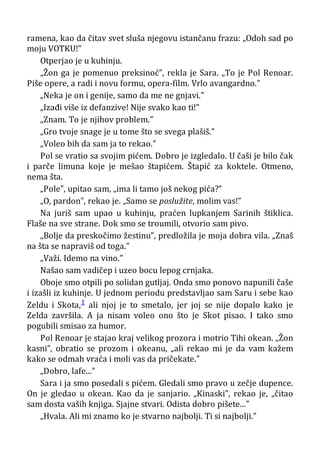 ramena, kao da čitav svet sluša njegovu istančanu frazu: „Odoh sad po
moju VOTKU!”
Otperjao je u kuhinju.
„Žon ga je pomenuo preksinoć”, rekla je Sara. „To je Pol Renoar.
Piše opere, a radi i novu formu, opera-film. Vrlo avangardno.”
„Neka je on i genije, samo da me ne gnjavi.”
„Izađi više iz defanzive! Nije svako kao ti!”
„Znam. To je njihov problem.”
„Gro tvoje snage je u tome što se svega plašiš.”
„Voleo bih da sam ja to rekao.”
Pol se vratio sa svojim pićem. Dobro je izgledalo. U čaši je bilo čak
i parče limuna koje je mešao štapićem. Štapić za koktele. Otmeno,
nema šta.
„Pole”, upitao sam, „ima li tamo još nekog pića?”
„O, pardon”, rekao je. „Samo se poslužite, molim vas!”
Na juriš sam upao u kuhinju, praćen lupkanjem Sarinih štiklica.
Flaše na sve strane. Dok smo se troumili, otvorio sam pivo.
„Bolje da preskočimo žestinu”, predložila je moja dobra vila. „Znaš
na šta se napraviš od toga.”
„Važi. Idemo na vino.”
Našao sam vadičep i uzeo bocu lepog crnjaka.
Oboje smo otpili po solidan gutljaj. Onda smo ponovo napunili čaše
i izašli iz kuhinje. U jednom periodu predstavljao sam Saru i sebe kao
Zeldu i Skota,1 ali njoj je to smetalo, jer joj se nije dopalo kako je
Zelda završila. A ja nisam voleo ono što je Skot pisao. I tako smo
pogubili smisao za humor.
Pol Renoar je stajao kraj velikog prozora i motrio Tihi okean. „Žon
kasni”, obratio se prozom i okeanu, „ali rekao mi je da vam kažem
kako se odmah vraća i moli vas da pričekate.”
„Dobro, lafe...”
Sara i ja smo posedali s pićem. Gledali smo pravo u zečje dupence.
On je gledao u okean. Kao da je sanjario. „Kinaski”, rekao je, „čitao
sam dosta vaših knjiga. Sjajne stvari. Odista dobro pišete...”
„Hvala. Ali mi znamo ko je stvarno najbolji. Ti si najbolji.”
 