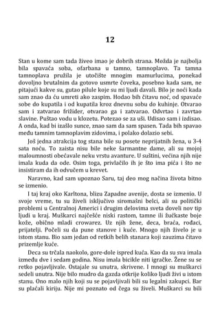 12
Stan u kome sam tada živeo imao je dobrih strana. Možda je najbolja
bila spavaća soba, ofarbana u tamno, tamnoplavo. Ta tamna
tamnoplava pružila je utočište mnogim mamurlucima, ponekad
dovoljno brutalnim da gotovo usmrte čoveka, posebno kada sam, ne
pitajući kakve su, gutao pilule koje su mi ljudi davali. Bilo je noći kada
sam znao da ću umreti ako zaspim. Hodao bih čitavu noć, od spavaće
sobe do kupatila i od kupatila kroz dnevnu sobu do kuhinje. Otvarao
sam i zatvarao frižider, otvarao ga i zatvarao. Odvrtao i zavrtao
slavine. Puštao vodu u klozetu. Potezao se za uši. Udisao sam i izdisao.
A onda, kad bi izašlo sunce, znao sam da sam spasen. Tada bih spavao
među tamnim tamnoplavim zidovima, i polako dolazio sebi.
Još jedna atrakcija tog stana bile su posete neprijatnih žena, u 3-4
sata noću. To zaista nisu bile neke šarmantne dame, ali su mojoj
maloumnosti obećavale neku vrstu avanture. U suštini, većina njih nije
imala kuda da ode. Osim toga, privlačilo ih je što ima pića i što ne
insistiram da ih odvučem u krevet.
Naravno, kad sam upoznao Saru, taj deo mog načina života bitno
se izmenio.
I taj kraj oko Karltona, blizu Zapadne avenije, dosta se izmenio. U
svoje vreme, tu su živeli isključivo siromašni belci, ali su politički
problemi u Centralnoj Americi i drugim delovima sveta doveli nov tip
ljudi u kraj. Muškarci najčešće niski rastom, tamne ili žućkaste boje
kože, obično mladi crowarez. Uz njih žene, deca, braća, rođaci,
prijatelji. Počeli su da pune stanove i kuće. Mnogo njih živelo je u
istom stanu. Bio sam jedan od retkih belih stanara koji zauzima čitavo
prizemlje kuće.
Deca su trčala naokolo, gore-dole ispred kuća. Kao da su sva imala
između dve i sedam godina. Nisu imala bicikle niti igračke. Žene su se
retko pojavljivale. Ostajale su unutra, skrivene. I mnogi su muškarci
sedeli unutra. Nije bilo mudro da gazda otkrije koliko ljudi živi u istom
stanu. Ono malo njih koji su se pojavljivali bili su legalni zakupci. Bar
su plaćali kiriju. Nije mi poznato od čega su živeli. Muškarci su bili
 