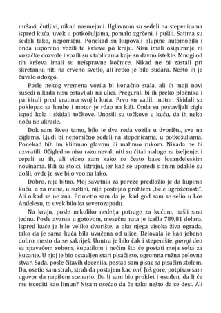 mršavi, ćutljivi, nikad nasmejani. Uglavnom su sedeli na stepenicama
ispred kuća, uvek u potkošuljama, pomalo zgrčeni, i pušili. Satima su
sedeli tako, nepomični. Ponekad su kupovali olupine automobila i
onda usporeno vozili te krševe po kraju. Nisu imali osiguranje ni
vozačke dozvole i vozili su s tablicama koje su davno istekle. Mnogi od
tih krševa imali su neispravne kočnice. Nikad ne bi zastali pri
skretanju, niti na crveno svetlo, ali retko je bilo sudara. Nešto ih je
čuvalo odozgo.
Posle nekog vremena vozila bi konačno stala, ali ih moji novi
susedi nikada nisu ostavljali na ulici. Pregurali bi ih preko pločnika i
parkirali pred vratima svojih kuća. Prvo su vadili motor. Skidali su
poklopac sa haube i motor je rđao na kiši. Onda su postavljali cigle
ispod kola i skidali točkove. Unosili su točkove u kuću, da ih neko
noću ne ukrade.
Dok sam živeo tamo, bilo je dva reda vozila u dvorištu, sve na
ciglama. Ljudi bi nepomično sedeli na stepenicama, u potkošuljama.
Ponekad bih im klimnuo glavom ili mahnuo rukom. Nikada ne bi
uzvratili. Očigledno nisu razumevali niti su čitali naloge za iseljenje, i
cepali su ih, ali video sam kako se često bave losanđeleskim
novinama. Bili su stoici, istrajni, jer kad se uporedi s onim odakle su
došli, ovde je sve bilo veoma lako.
Dobro, nije bitno. Moj savetnik za poreze predložio je da kupimo
kuću, a za mene, u suštini, nije postojao problem „bele ugroženosti”.
Ali nikad se ne zna. Primetio sam da je, kad god sam se selio u Los
Anđelesu, to uvek bilo ka severozapadu.
Na kraju, posle nekoliko nedelja potrage za kućom, našli smo
jednu. Posle avansa u gotovom, mesečna rata je izašla 789,81 dolara.
Ispred kuće je bilo veliko dvorište, a oko njega visoka živa ograda,
tako da je sama kuća bila uvučena od ulice. Delovala je kao jebeno
dobro mesto da se sakriješ. Unutra je bilo čak i stepenište, gornji deo
sa spavaćom sobom, kupatilom i nečim što će postati moja soba za
kucanje. U njoj je bio ostavljen stari pisaći sto, ogromna ružna polovna
stvar. Sada, posle čitavih decenija, postao sam pisac sa pisaćim stolom.
Da, osetio sam strah, strah da postajem kao oni. Još gore, potpisao sam
ugovor da napišem scenario. Da li sam bio proklet i osuđen, da li će
me iscediti kao limun? Nisam osećao da će tako nešto da se desi. Ali
 