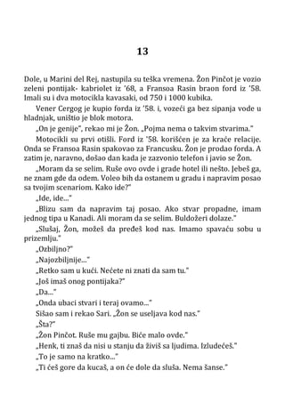 13
Dole, u Marini del Rej, nastupila su teška vremena. Žon Pinčot je vozio
zeleni pontijak- kabriolet iz ’68, a Fransoa Rasin braon ford iz ’58.
Imali su i dva motocikla kavasaki, od 750 i 1000 kubika.
Vener Cergog je kupio forda iz ’58. i, vozeći ga bez sipanja vode u
hladnjak, uništio je blok motora.
„On je genije”, rekao mi je Žon. „Pojma nema o takvim stvarima.”
Motocikli su prvi otišli. Ford iz ’58. korišćen je za kraće relacije.
Onda se Fransoa Rasin spakovao za Francusku. Žon je prodao forda. A
zatim je, naravno, došao dan kada je zazvonio telefon i javio se Žon.
„Moram da se selim. Ruše ovo ovde i grade hotel ili nešto. Jebeš ga,
ne znam gde da odem. Voleo bih da ostanem u gradu i napravim posao
sa tvojim scenariom. Kako ide?”
„Ide, ide...”
„Blizu sam da napravim taj posao. Ako stvar propadne, imam
jednog tipa u Kanadi. Ali moram da se selim. Buldožeri dolaze.”
„Slušaj, Žon, možeš da pređeš kod nas. Imamo spavaću sobu u
prizemlju.”
„Ozbiljno?”
„Najozbiljnije...”
„Retko sam u kući. Nećete ni znati da sam tu.”
„Još imaš onog pontijaka?”
„Da...”
„Onda ubaci stvari i teraj ovamo...”
Sišao sam i rekao Sari. „Žon se useljava kod nas.”
„Šta?”
„Žon Pinčot. Ruše mu gajbu. Biće malo ovde.”
„Henk, ti znaš da nisi u stanju da živiš sa ljudima. Izludećeš.”
„To je samo na kratko...”
„Ti ćeš gore da kucaš, a on će dole da sluša. Nema šanse.”
 