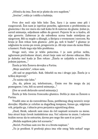 „Učiniću da ima. Žon mi je platio da ovo napišem.”
„Srećno”, rekla je i otišla u kuhinju.
Prve dve noći nije bilo loše: Žon, Sara i ja samo smo pili i
razgovarali. Žon nam je ispričao ponešto, uglavnom o problemima sa
glumcima i šta sve mora da radi kako bi ih naterao da glume. Jedan je,
usred snimanja, odjednom odbio da govori. Pojavio bi se u kadru, ali
nije govorio. Zahtevao je da određena scena bude snimljena po
njegovom. Bili su negde u džungli, u škripcu s vremenom i novcem. Na
kraju je Žon rekao tom glumcu: „Jebi ga, nek ti bude!” I glumac je
odglumio tu scenu po svom, progovorio je. Ali nije znao da nema filma
u kameri. Posle toga nije bilo problema.
Druge noći, vino je teklo potocima. I ja sam pričao nešto,
uglavnom prežvakane stvari, stvari koje sam već davno otkucao. Bila
je duboka noć kada je Žon rekao: „Žizela se zaljubila u režisera s
jednim jajetom...”
Žizela je bila Žonova devojka u Parizu.
„Moje saučešće”, rekao sam.
„Ali sad se pogoršalo. Rak. Odsekli su mu i drugo jaje. Žizela je u
teškoj depresiji.”
„To zaista nije lako.”
„Da, da, pišem joj, telefoniram... Činim sve što mogu da joj
pomognem. I eto, bili su usred snimanja...”
(Sve se uvek dešavalo usred snimanja.)
Žizela je bila čuvena francuska glumica. Delila je stan sa Žonom u
Parizu.
Trudili smo se da razvedrimo Žona, potištenog zbog nesreće svoje
devojke. Oljuštio je celofan sa dugačkog tompusa, liznuo ga, odgrizao
vrh, pripalio ga, i izbacio prvu perjanicu egzotičnog dima.
„Znaš, Henk, oduvek sam znao da ćeš napisati scenario za mene.
Ima stvari koje čovek instinktivno zna. Već odavno to znam. I odavno
tražim novac da to ostvarim, davno pre nego što sam ti se javio.”
„Možda napišem jako loš scenario.”
„Nećeš. Pročitao sam sve što si u životu napisao.”
„To je prošlost. U profesiji pisca ima više onog ’bilo nekad’ nego
 