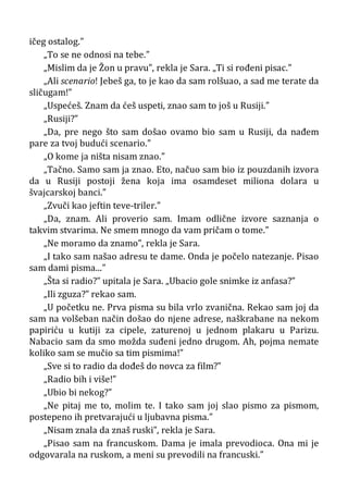 ičeg ostalog.”
„To se ne odnosi na tebe.”
„Mislim da je Žon u pravu”, rekla je Sara. „Ti si rođeni pisac.”
„Ali scenario! Jebeš ga, to je kao da sam rolšuao, a sad me terate da
sličugam!”
„Uspećeš. Znam da ćeš uspeti, znao sam to još u Rusiji.”
„Rusiji?”
„Da, pre nego što sam došao ovamo bio sam u Rusiji, da nađem
pare za tvoj budući scenario.”
„O kome ja ništa nisam znao.”
„Tačno. Samo sam ja znao. Eto, načuo sam bio iz pouzdanih izvora
da u Rusiji postoji žena koja ima osamdeset miliona dolara u
švajcarskoj banci.”
„Zvuči kao jeftin teve-triler.”
„Da, znam. Ali proverio sam. Imam odlične izvore saznanja o
takvim stvarima. Ne smem mnogo da vam pričam o tome.”
„Ne moramo da znamo”, rekla je Sara.
„I tako sam našao adresu te dame. Onda je počelo natezanje. Pisao
sam dami pisma...”
„Šta si radio?” upitala je Sara. „Ubacio gole snimke iz anfasa?”
„Ili zguza?” rekao sam.
„U početku ne. Prva pisma su bila vrlo zvanična. Rekao sam joj da
sam na volšeban način došao do njene adrese, naškrabane na nekom
papiriću u kutiji za cipele, zaturenoj u jednom plakaru u Parizu.
Nabacio sam da smo možda suđeni jedno drugom. Ah, pojma nemate
koliko sam se mučio sa tim pismima!”
„Sve si to radio da dođeš do novca za film?”
„Radio bih i više!”
„Ubio bi nekog?”
„Ne pitaj me to, molim te. I tako sam joj slao pismo za pismom,
postepeno ih pretvarajući u ljubavna pisma.”
„Nisam znala da znaš ruski”, rekla je Sara.
„Pisao sam na francuskom. Dama je imala prevodioca. Ona mi je
odgovarala na ruskom, a meni su prevodili na francuski.”
 