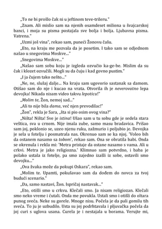 „To ne bi prošlo čak ni u jeftinom teve-trileru.”
„Znam. Ali mislio sam na njenih osamdeset miliona u švajcarskoj
banci, i moja su pisma postajala sve bolja i bolja. Ljubavna pisma.
Vatrena.”
„Uzmi još vina”, rekao sam, puneći Žonovu čašu.
„Eto, na kraju me pozvala da je posetim. I tako sam se odjednom
našao u snegovima Moskve...”
„Snegovima Moskve...”
„Našao sam sobu koju je izgleda ozvučio ka-ge-be. Mislim da su
čak i klozet ozvučili. Mogli su da čuju i kad govno pustim.”
„I ja čujem tako nešto...”
„Ne, ne, slušaj dalje... Na kraju sam ugovorio sastanak sa damom.
Otišao sam do nje i kucao na vrata. Otvorila ih je neverovatno lepa
devojka! Nikada nisam video takvu lepoticu!”
„Molim te, Žon, nemoj sad...”
„Ali to nije bila dama, već njen prevodilac!”
„Žon”, rekla je Sara, „šta si pio osim ovog vina?”
„Ništa! Ništa! Sve je istina! Ušao sam u tu sobu gde je sedela stara
veštica, sva u crnom. Nije imala zube, samo masu bradavica. Prišao
sam joj, poklonio se, uzeo njenu ruku, zažmurio i poljubio je. Devojka
je sela u fotelju i posmatrala nas. Okrenuo sam se ka njoj. ’Voleo bih
da ostanem nasamo sa tobom’, rekao sam. Ona se obratila babi. Onda
se okrenula i rekla mi: ’Metra pristaje da ostane nasamo s vama. Ali u
crkvi. Metra je jako religiozna.’ Klimnuo sam potvrdno, i baba je
polako ustala iz fotelje, pa smo zajedno izašli iz sobe, ostavili smo
devojku...”
„Ova žvaka može da pokupi Oskara”, rekao sam.
„Molim te. Upamti, pokušavao sam da dođem do novca za tvoj
budući scenario.”
„Da, samo nastavi, Žon. Ispričaj nastavak...”
„Eto, otišli smo u crkvu. Klečali smo. Ja nisam religiozan. Klečali
smo neko vreme i ćutali. Onda me povukla. Ustali smo i otišli do oltara
punog sveća. Neke su gorele. Mnoge nisu. Počela je da pali gomilu tih
sveća. To ju je uzbudilo. Usta su joj podrhtavala i pljuvačka počela da
joj curi s uglova usana. Curela je i nestajala u borama. Verujte mi,
 