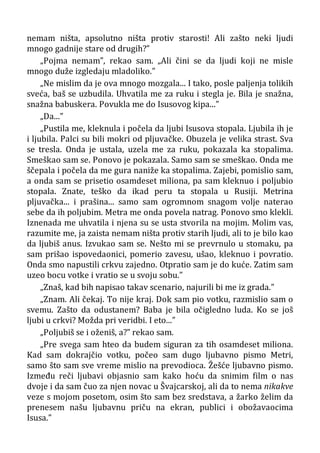 nemam ništa, apsolutno ništa protiv starosti! Ali zašto neki ljudi
mnogo gadnije stare od drugih?”
„Pojma nemam”, rekao sam. „Ali čini se da ljudi koji ne misle
mnogo duže izgledaju mladoliko.”
„Ne mislim da je ova mnogo mozgala... I tako, posle paljenja tolikih
sveća, baš se uzbudila. Uhvatila me za ruku i stegla je. Bila je snažna,
snažna babuskera. Povukla me do Isusovog kipa...”
„Da...”
„Pustila me, kleknula i počela da ljubi Isusova stopala. Ljubila ih je
i ljubila. Palci su bili mokri od pljuvačke. Obuzela je velika strast. Sva
se tresla. Onda je ustala, uzela me za ruku, pokazala ka stopalima.
Smeškao sam se. Ponovo je pokazala. Samo sam se smeškao. Onda me
ščepala i počela da me gura naniže ka stopalima. Zajebi, pomislio sam,
a onda sam se prisetio osamdeset miliona, pa sam kleknuo i poljubio
stopala. Znate, teško da ikad peru ta stopala u Rusiji. Metrina
pljuvačka... i prašina... samo sam ogromnom snagom volje naterao
sebe da ih poljubim. Metra me onda povela natrag. Ponovo smo klekli.
Iznenada me uhvatila i njena su se usta stvorila na mojim. Molim vas,
razumite me, ja zaista nemam ništa protiv starih ljudi, ali to je bilo kao
da ljubiš anus. Izvukao sam se. Nešto mi se prevrnulo u stomaku, pa
sam prišao ispovedaonici, pomerio zavesu, ušao, kleknuo i povratio.
Onda smo napustili crkvu zajedno. Otpratio sam je do kuće. Zatim sam
uzeo bocu votke i vratio se u svoju sobu.”
„Znaš, kad bih napisao takav scenario, najurili bi me iz grada.”
„Znam. Ali čekaj. To nije kraj. Dok sam pio votku, razmislio sam o
svemu. Zašto da odustanem? Baba je bila očigledno luda. Ko se još
ljubi u crkvi? Možda pri veridbi. I eto...”
„Poljubiš se i oženiš, a?” rekao sam.
„Pre svega sam hteo da budem siguran za tih osamdeset miliona.
Kad sam dokrajčio votku, počeo sam dugo ljubavno pismo Metri,
samo što sam sve vreme mislio na prevodioca. Žešće ljubavno pismo.
Između reči ljubavi objasnio sam kako hoću da snimim film o nas
dvoje i da sam čuo za njen novac u Švajcarskoj, ali da to nema nikakve
veze s mojom posetom, osim što sam bez sredstava, a žarko želim da
prenesem našu ljubavnu priču na ekran, publici i obožavaocima
Isusa.”
 