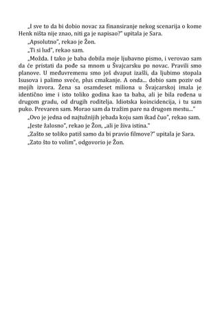 „I sve to da bi dobio novac za finansiranje nekog scenarija o kome
Henk ništa nije znao, niti ga je napisao?” upitala je Sara.
„Apsolutno”, rekao je Žon.
„Ti si lud”, rekao sam.
„Možda. I tako je baba dobila moje ljubavno pismo, i verovao sam
da će pristati da pođe sa mnom u Švajcarsku po novac. Pravili smo
planove. U međuvremenu smo još dvaput izašli, da ljubimo stopala
Isusova i palimo sveće, plus cmakanje. A onda... dobio sam poziv od
mojih izvora. Žena sa osamdeset miliona u Švajcarskoj imala je
identično ime i isto toliko godina kao ta baba, ali je bila rođena u
drugom gradu, od drugih roditelja. Idiotska koincidencija, i tu sam
puko. Prevaren sam. Morao sam da tražim pare na drugom mestu...”
„Ovo je jedna od najtužnijih jebada koju sam ikad čuo”, rekao sam.
„Jeste žalosno”, rekao je Žon, „ali je živa istina.”
„Zašto se toliko patiš samo da bi pravio filmove?” upitala je Sara.
„Zato što to volim”, odgovorio je Žon.
 