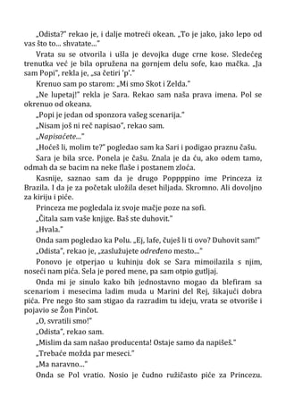 „Odista?” rekao je, i dalje motreći okean. „To je jako, jako lepo od
vas što to... shvatate...”
Vrata su se otvorila i ušla je devojka duge crne kose. Sledećeg
trenutka već je bila opružena na gornjem delu sofe, kao mačka. „Ja
sam Popi”, rekla je, „sa četiri ’p’.”
Krenuo sam po starom: „Mi smo Skot i Zelda.”
„Ne lupetaj!” rekla je Sara. Rekao sam naša prava imena. Pol se
okrenuo od okeana.
„Popi je jedan od sponzora vašeg scenarija.”
„Nisam još ni reč napisao”, rekao sam.
„Napisaćete...”
„Hoćeš li, molim te?” pogledao sam ka Sari i podigao praznu čašu.
Sara je bila srce. Ponela je čašu. Znala je da ću, ako odem tamo,
odmah da se bacim na neke flaše i postanem zloća.
Kasnije, saznao sam da je drugo Poppppino ime Princeza iz
Brazila. I da je za početak uložila deset hiljada. Skromno. Ali dovoljno
za kiriju i piće.
Princeza me pogledala iz svoje mačje poze na sofi.
„Čitala sam vaše knjige. Baš ste duhovit.”
„Hvala.”
Onda sam pogledao ka Polu. „Ej, lafe, čuješ li ti ovo? Duhovit sam!”
„Odista”, rekao je, „zaslužujete određeno mesto...”
Ponovo je otperjao u kuhinju dok se Sara mimoilazila s njim,
noseći nam pića. Sela je pored mene, pa sam otpio gutljaj.
Onda mi je sinulo kako bih jednostavno mogao da blefiram sa
scenariom i mesecima ladim muda u Marini del Rej, šikajući dobra
pića. Pre nego što sam stigao da razradim tu ideju, vrata se otvoriše i
pojavio se Žon Pinčot.
„O, svratili smo!”
„Odista”, rekao sam.
„Mislim da sam našao producenta! Ostaje samo da napišeš.”
„Trebaće možda par meseci.”
„Ma naravno...”
Onda se Pol vratio. Nosio je čudno ružičasto piće za Princezu.
 