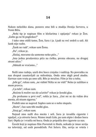 14
Nakon nekoliko dana, ponovo smo bili u studiju Denija Servera, u
Venis Biču.
„Neki tip je napisao film o klošarima i opijanju” rekao je Žon.
„Zašto ga ne bi pogledao?”
I tako smo otišli tamo, Žon, Sara i ja. Ljudi su već sedeli u sali. Ali
šank nije radio.
„Šank ne radi”, rekao sam Žonu.
„Da”, rekao je.
„Slušaj, moramo da uzmemo neko piće...”
„Ima jedna prodavnica pića na ćošku, prema okeanu, na drugoj
strani ulice.”
„Odmah se vraćamo...”
Našli smo radnju, uzeli dve boce crnjaka i vadičep. Na povratku su
nas dvaput zaustavljali za milostinju. Onda smo stigli pred studio.
Gurnuo sam vrata pa smo ušli. Bilo je mračno. Film je bio u toku.
„Jebi ga”, rekao sam, „ne vidim! Ništa se ne vidi!” Neko je zašištao u
mom pravcu.
„I ja tebi”, rekao sam.
„Hoćete li molim vas da ućutite!” rekao je ženski glas.
„Da probamo u prvi red”, rekla je Sara, „čini mi se da vidim dva
mesta, ali nisam sigurna.”
Probili smo se napred. Sapleo sam se o neko stopalo.
„Skote”, čuo sam tihi muški glas.
„Sisaj ga”, rekao sam.
Najzad smo našli dva mesta i seli. Sara je izvadila cigarete i
upaljač, a ja otvorio bocu. Nismo imali čaše, pa sam otpio i dodao bocu
Sari. Otpila je i vratila mi bocu. Onda je pripalila dve cigarete za nas.
Čovek koji je napisao film Povratak iz Hada, nekada je imao seriju
na televiziji, od onih porodičnih. Pet Selers. Eto, serija se vrtela i
 