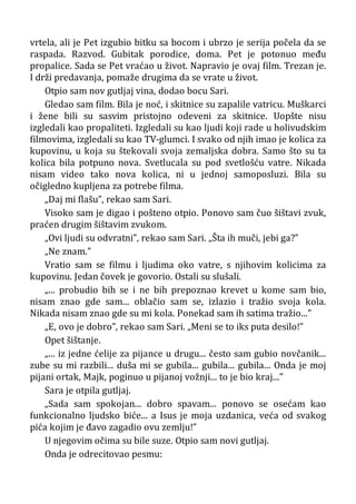 vrtela, ali je Pet izgubio bitku sa bocom i ubrzo je serija počela da se
raspada. Razvod. Gubitak porodice, doma. Pet je potonuo među
propalice. Sada se Pet vraćao u život. Napravio je ovaj film. Trezan je.
I drži predavanja, pomaže drugima da se vrate u život.
Otpio sam nov gutljaj vina, dodao bocu Sari.
Gledao sam film. Bila je noć, i skitnice su zapalile vatricu. Muškarci
i žene bili su sasvim pristojno odeveni za skitnice. Uopšte nisu
izgledali kao propaliteti. Izgledali su kao ljudi koji rade u holivudskim
filmovima, izgledali su kao TV-glumci. I svako od njih imao je kolica za
kupovinu, u koja su štekovali svoja zemaljska dobra. Samo što su ta
kolica bila potpuno nova. Svetlucala su pod svetlošću vatre. Nikada
nisam video tako nova kolica, ni u jednoj samoposluzi. Bila su
očigledno kupljena za potrebe filma.
„Daj mi flašu”, rekao sam Sari.
Visoko sam je digao i pošteno otpio. Ponovo sam čuo šištavi zvuk,
praćen drugim šištavim zvukom.
„Ovi ljudi su odvratni”, rekao sam Sari. „Šta ih muči, jebi ga?”
„Ne znam.”
Vratio sam se filmu i ljudima oko vatre, s njihovim kolicima za
kupovinu. Jedan čovek je govorio. Ostali su slušali.
„... probudio bih se i ne bih prepoznao krevet u kome sam bio,
nisam znao gde sam... oblačio sam se, izlazio i tražio svoja kola.
Nikada nisam znao gde su mi kola. Ponekad sam ih satima tražio...”
„E, ovo je dobro”, rekao sam Sari. „Meni se to iks puta desilo!”
Opet šištanje.
„... iz jedne ćelije za pijance u drugu... često sam gubio novčanik...
zube su mi razbili... duša mi se gubila... gubila... gubila... Onda je moj
pijani ortak, Majk, poginuo u pijanoj vožnji... to je bio kraj...”
Sara je otpila gutljaj.
„Sada sam spokojan... dobro spavam... ponovo se osećam kao
funkcionalno ljudsko biće... a Isus je moja uzdanica, veća od svakog
pića kojim je đavo zagadio ovu zemlju!”
U njegovim očima su bile suze. Otpio sam novi gutljaj.
Onda je odrecitovao pesmu:
 