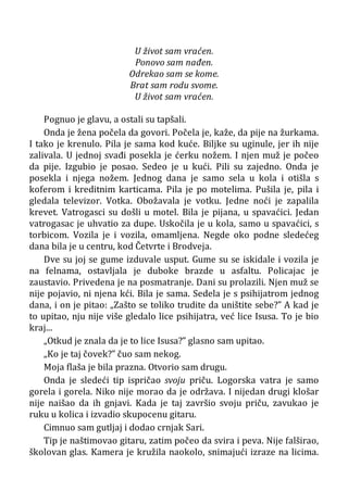 U život sam vraćen.
Ponovo sam nađen.
Odrekao sam se kome.
Brat sam rodu svome.
U život sam vraćen.
Pognuo je glavu, a ostali su tapšali.
Onda je žena počela da govori. Počela je, kaže, da pije na žurkama.
I tako je krenulo. Pila je sama kod kuće. Biljke su uginule, jer ih nije
zalivala. U jednoj svađi posekla je ćerku nožem. I njen muž je počeo
da pije. Izgubio je posao. Sedeo je u kući. Pili su zajedno. Onda je
posekla i njega nožem. Jednog dana je samo sela u kola i otišla s
koferom i kreditnim karticama. Pila je po motelima. Pušila je, pila i
gledala televizor. Votka. Obožavala je votku. Jedne noći je zapalila
krevet. Vatrogasci su došli u motel. Bila je pijana, u spavaćici. Jedan
vatrogasac je uhvatio za dupe. Uskočila je u kola, samo u spavaćici, s
torbicom. Vozila je i vozila, omamljena. Negde oko podne sledećeg
dana bila je u centru, kod Četvrte i Brodveja.
Dve su joj se gume izduvale usput. Gume su se iskidale i vozila je
na felnama, ostavljala je duboke brazde u asfaltu. Policajac je
zaustavio. Privedena je na posmatranje. Dani su prolazili. Njen muž se
nije pojavio, ni njena kći. Bila je sama. Sedela je s psihijatrom jednog
dana, i on je pitao: „Zašto se toliko trudite da uništite sebe?” A kad je
to upitao, nju nije više gledalo lice psihijatra, već lice Isusa. To je bio
kraj...
„Otkud je znala da je to lice Isusa?” glasno sam upitao.
„Ko je taj čovek?” čuo sam nekog.
Moja flaša je bila prazna. Otvorio sam drugu.
Onda je sledeći tip ispričao svoju priču. Logorska vatra je samo
gorela i gorela. Niko nije morao da je održava. I nijedan drugi klošar
nije naišao da ih gnjavi. Kada je taj završio svoju priču, zavukao je
ruku u kolica i izvadio skupocenu gitaru.
Cimnuo sam gutljaj i dodao crnjak Sari.
Tip je naštimovao gitaru, zatim počeo da svira i peva. Nije falširao,
školovan glas. Kamera je kružila naokolo, snimajući izraze na licima.
 