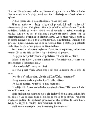 Lica su bila očarana, neka su plakala, druga su se smešila, nežnim,
divnim osmehom. Onda je pevač završio i usledio je srdačan i radostan
aplauz.
„Nikad nisam video takve klošare”, rekao sam Sari.
Film se nastavio. I drugi su glumci pričali. Još neki su izvadili
skupocene gitare. Noć gitara. Onda je usledilo veliko finale. Zvezda
padalica. Padala je visoko iznad lica okrenutih ka nebu. Nastalo je
kratko ćutanje. Zatim je muškarac počeo da peva. Ubrzo mu se
pridružila žena. Pratili su ih drugi glasovi. Svi su znali reči. Mnoge su
se gitare pojavile. Bio je to uzlazni hor nade i sjedinjenja. Onda je bilo
gotovo. Film se završio. Svetla su se upalila. Ispred platna je postojala
mala bina. Pet Selers se popeo na binu. Aplauz.
Pet Selers je odvratno izgledao. Delovao je uspavano, beživotno,
mrtvo. Oči su mu bile ugašene, tupe. Počeo je da govori.
„Ne pijem već petsto dvadeset pet dana...” Frenetičan aplauz.
Selers je produžio: „Ja sam alkoholičar u fazi izlečenja... Svi smo mi
alkoholičari u fazi izlečenja...”
„Idemo odavde!” rekao sam Sari.
Već smo popili vino. Ustali smo i krenuli ka izlazu. Došli smo do
kola.
„Kurvin sin”, rekao sam. „Gde je taj Žon? Zašto je nestao?”
„O, sigurna sam da je gledao film”, rekla je Sara.
„Podvalio nam je. Komično je, kad razmisliš.”
„U sali je bilo čitavo antialkoholičarsko društvo...” Ušli smo u kola i
krenuli ka autoputu.
Moje mišljenje o svemu tome je da ljudi većinom nisu alkoholičari,
oni samo misle da jesu. To je nešto što ne može da se zbrza. Treba bar
dvadeset godina da postaneš pravoverni alkoholičar. Ja sam bio u
svojoj 45-oj godini prakse i nisam žalio ni za čim.
Izašli smo na autoput i vozili se natrag ka stvarnosti.
 