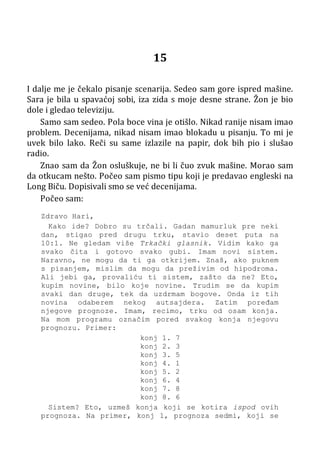 15
I dalje me je čekalo pisanje scenarija. Sedeo sam gore ispred mašine.
Sara je bila u spavaćoj sobi, iza zida s moje desne strane. Žon je bio
dole i gledao televiziju.
Samo sam sedeo. Pola boce vina je otišlo. Nikad ranije nisam imao
problem. Decenijama, nikad nisam imao blokadu u pisanju. To mi je
uvek bilo lako. Reči su same izlazile na papir, dok bih pio i slušao
radio.
Znao sam da Žon osluškuje, ne bi li čuo zvuk mašine. Morao sam
da otkucam nešto. Počeo sam pismo tipu koji je predavao engleski na
Long Biču. Dopisivali smo se već decenijama.
Počeo sam:
Zdravo Hari,
Kako ide? Dobro su trčali. Gadan mamurluk pre neki
dan, stigao pred drugu trku, stavio deset puta na
10:1. Ne gledam više Trkački glasnik. Vidim kako ga
svako čita i gotovo svako gubi. Imam novi sistem.
Naravno, ne mogu da ti ga otkrijem. Znaš, ako puknem
s pisanjem, mislim da mogu da preživim od hipodroma.
Ali jebi ga, provaliću ti sistem, zašto da ne? Eto,
kupim novine, bilo koje novine. Trudim se da kupim
svaki dan druge, tek da uzdrmam bogove. Onda iz tih
novina odaberem nekog autsajdera. Zatim poređam
njegove prognoze. Imam, recimo, trku od osam konja.
Na mom programu označim pored svakog konja njegovu
prognozu. Primer:
konj 1. 7
konj 2. 3
konj 3. 5
konj 4. 1
konj 5. 2
konj 6. 4
konj 7. 8
konj 8. 6
Sistem? Eto, uzmeš konja koji se kotira ispod ovih
prognoza. Na primer, konj 1, prognoza sedmi, koji se
 