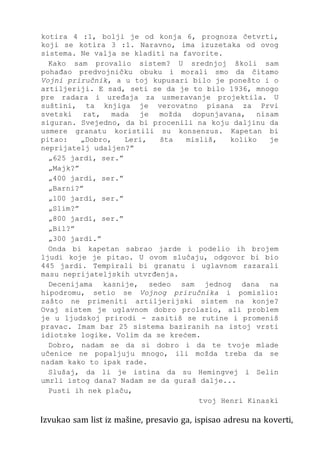 kotira 4 :1, bolji je od konja 6, prognoza četvrti,
koji se kotira 3 :1. Naravno, ima izuzetaka od ovog
sistema. Ne valja se kladiti na favorite.
Kako sam provalio sistem? U srednjoj školi sam
pohađao predvojničku obuku i morali smo da čitamo
Vojni priručnik, a u toj kupusari bilo je ponešto i o
artiljeriji. E sad, seti se da je to bilo 1936, mnogo
pre radara i uređaja za usmeravanje projektila. U
suštini, ta knjiga je verovatno pisana za Prvi
svetski rat, mada je možda dopunjavana, nisam
siguran. Svejedno, da bi procenili na koju daljinu da
usmere granatu koristili su konsenzus. Kapetan bi
pitao: „Dobro, Leri, šta misliš, koliko je
neprijatelj udaljen?”
„625 jardi, ser.”
„Majk?”
„400 jardi, ser.”
„Barni?”
„100 jardi, ser.”
„Slim?”
„800 jardi, ser.”
„Bil?”
„300 jardi.”
Onda bi kapetan sabrao jarde i podelio ih brojem
ljudi koje je pitao. U ovom slučaju, odgovor bi bio
445 jardi. Tempirali bi granatu i uglavnom razarali
masu neprijateljskih utvrđenja.
Decenijama kasnije, sedeo sam jednog dana na
hipodromu, setio se Vojnog priručnika i pomislio:
zašto ne primeniti artiljerijski sistem na konje?
Ovaj sistem je uglavnom dobro prolazio, ali problem
je u ljudskoj prirodi - zasitiš se rutine i promeniš
pravac. Imam bar 25 sistema baziranih na istoj vrsti
idiotske logike. Volim da se krećem.
Dobro, nadam se da si dobro i da te tvoje mlade
učenice ne popaljuju mnogo, ili možda treba da se
nadam kako to ipak rade.
Slušaj, da li je istina da su Hemingvej i Selin
umrli istog dana? Nadam se da guraš dalje...
Pusti ih nek plaču,
tvoj Henri Kinaski
Izvukao sam list iz mašine, presavio ga, ispisao adresu na koverti,
 