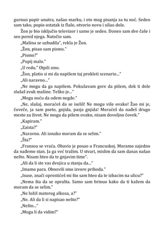 gurnuo papir unutra, našao marku, i eto mog pisanja za tu noć. Sedeo
sam tako, popio ostatak iz flaše, otvorio novu i sišao dole.
Žon je bio isključio televizor i samo je sedeo. Doneo sam dve čaše i
seo pored njega. Natočio sam.
„Mašina se uzbudila”, rekla je Žon.
„Žon, pisao sam pismo.”
„Pismo?”
„Popij malo.”
„U redu.” Otpili smo.
„Žon, platio si mi da napišem taj prokleti scenario...”
„Ali naravno...”
„Ne mogu da ga napišem. Pokušavam gore da pišem, dok ti dole
slušaš zvuk mašine. Teško je...”
„Mogu noću da odem negde.”
„Ne, slušaj, moraćeš da se iseliš! Ne mogu više ovako! Žao mi je,
čoveče, ja sam pseto, gnjida, pasja gnjida! Moraćeš da nađeš drugo
mesto za život. Ne mogu da pišem ovako, nisam dovoljno čovek.”
„Kapiram.”
„Zaista?”
„Naravno. Ali ionako moram da se selim.”
„Šta?”
„Fransoa se vraća. Obavio je posao u Francuskoj. Moramo zajedno
da nađemo stan. Ja ga već tražim. U stvari, mislim da sam danas našao
nešto. Nisam hteo da te gnjavim time”.
„Ali da li ste vas dvojica u stanju da...”
„Imamo para. Obnovili smo izvore prihoda.”
„Isuse, znači oprostićeš mi što sam hteo da te izbacim na ulicu?”
„Nema šta da se oprašta. Samo sam brinuo kako da ti kažem da
moram da se selim.”
„Ne ložiš matorog alkosa, a?”
„Ne. Ali da li si napisao nešto?”
„Nešto...”
„Mogu li da vidim?”
 