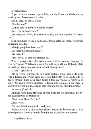 „Možeš, gazda.”
Popeo sam se, doneo papire dole, spustio ih na sto. Onda sam se
vratio gore, ušao u spavaću sobu.
„Dođi, Sara, da proslavimo!”
„Šta slavimo?”
„Žon se seli, ponovo ću moći da pišem!”
„Jesi li ga nešto uvredio?”
„Ne verujem. Vidiš, Fransoa se vraća, moraju zajedno da uzmu
stan.”
Sišli smo. Sara je uzela sebi čašu. Žon je čitao scenario. Nasmejao
se kad me ugledao.
„Ovo je genijalno! Znao sam!”
„Ne ložiš matorog alkosa, a?”
„Ne. Nikad.”
Sara je sela, pa smo svi zajedno pili.
Žon je progovorio. „Upotrebio sam telefon Venera Cergoga da
zovem Fransoa. Totalno je u autu. Šutnuli su ga s filma. Dobio je platu
za prvih par dana, a onda su ga šutnuli. Stara priča...”
„Šta to?” upita Sara.
„On je veliki glumac, ali tu i tamo poludi. Onda odbije da prati
režiju. Kažem mu: ’Pređi tamo i reci svoj tekst’. On to ne uradi. Ode na
drugu stranu i kaže neki drugi tekst. Pitam ga: ’Zašto to radiš?’ a on
kaže: ’Ne znam. Pojma nemam.’ Jednom smo snimali, a on izađe iz
kadra, skine pantalone, okrene nam leđa i sagne se. Nije imao gaće.”
„Ma nemoj”, rekoh.
„Ili kaže nešto kao: ’Moramo ubrzati prirodni tok umiranja.’ Ili: ’Svi
me ljudski životi deprimiraju.’”
„Zvuči kao sila od čoveka.”
„Aha, jeste...”
Pili smo duboko u noć, do pred zoru.
Probudio sam se oko podne, sišao i kucao na Žonova vrata. Nije
bilo odgovora. Otvorio sam ih. Žon nije bio tu. Našao sam poruku.
Dragi Henk i Sara,
 