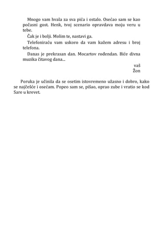 Mnogo vam hvala za sva pića i ostalo. Osećao sam se kao
počasni gost. Henk, tvoj scenario opravdava moju veru u
tebe.
Čak je i bolji. Molim te, nastavi ga.
Telefoniraću vam uskoro da vam kažem adresu i broj
telefona.
Danas je prekrasan dan. Mocartov rođendan. Biće divna
muzika čitavog dana...
vaš
Žon
Poruka je učinila da se osetim istovremeno užasno i dobro, kako
se najčešće i osećam. Popeo sam se, pišao, oprao zube i vratio se kod
Sare u krevet.
 