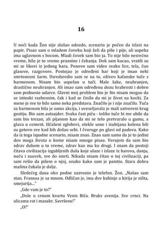 16
U noći kada Žon nije slušao odozdo, scenario je počeo da izlazi na
papir. Pisao sam o mladom čoveku koji želi da piše i pije, ali uspeha
ima uglavnom s bocom. Mladi čovek sam bio ja. To nije bilo nesrećno
vreme, bilo je to vreme praznine i čekanja. Dok sam kucao, vratili su
mi se likovi iz jednog bara. Ponovo sam video svako lice, tela, čuo
glasove, razgovore. Postojao je određeni bar koji je imao neki
smrtonosni šarm. Usredsredio sam se na to, oživeo kafanske tuče s
barmenom. Nisam bio uspešan u tuči. Male šake, neuhranjen,
drastično neuhranjen. Ali imao sam određenu dozu hrabrosti i dobro
sam podnosio udarce. Glavni moj problem bio je što nisam mogao da
se istinski razbesnim, čak i kad se činilo da mi je život na kocki. Za
mene je sve to bilo samo neka predstava. Značilo je i nije značilo. Tuča
sa barmenom bila je samo akcija, i uveseljavala je mali zatvoreni krug
gostiju. Bio sam autsajder. Svaka čast piću - tolike tuče bi me ubile da
sam bio trezan, ali pijanom kao da mi se telo pretvaralo u gumu, a
glava u cement. Iščašeni zglobovi, otekle usne i izubijana kolena bili
su gotovo sve kad bih došao sebi. I čvoruge po glavi od padova. Kako
da iz toga ispadne scenario, nisam znao. Znao sam samo da je to jedini
deo moga života o kome nisam mnogo pisao. Verujem da sam bio
zdrav duhom u to vreme, zdrav kao ma ko drugi. I znam da postoji
čitava civilizacija izgubljenih duša koje ulaze i izlaze iz barova, danju,
noću i zauvek, sve do smrti. Nikada nisam čitao o toj civilizaciji, pa
sam rešio da pišem o njoj, onako kako sam je pamtio. Stara dobra
mašina čukala je dalje.
Sledećeg dana oko podne zazvonio je telefon. Žon. „Našao sam
stan. Fransoa je sa mnom. Odličan je, ima dve kuhinje a kirija je ništa,
smejurija...”
„Gde vam je to?”
„Dole u crnom kvartu Venis Biča. Bruks avenija. Sve crnci. Na
ulicama rat i masakr. Savršeno!”
„O?”
 