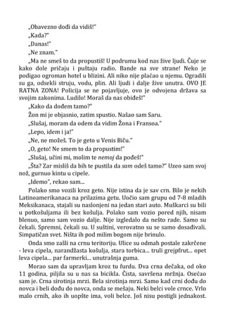 „Obavezno dođi da vidiš!”
„Kada?”
„Danas!”
„Ne znam.”
„Ma ne smeš to da propustiš! U podrumu kod nas žive ljudi. Čuje se
kako dole pričaju i puštaju radio. Bande na sve strane! Neko je
podigao ogroman hotel u blizini. Ali niko nije plaćao u njemu. Ogradili
su ga, odsekli struju, vodu, plin. Ali ljudi i dalje žive unutra. OVO JE
RATNA ZONA! Policija se ne pojavljuje, ovo je odvojena država sa
svojim zakonima. Ludilo! Moraš da nas obiđeš!”
„Kako da dođem tamo?”
Žon mi je objasnio, zatim spustio. Našao sam Saru.
„Slušaj, moram da odem da vidim Žona i Fransoa.”
„Lepo, idem i ja!”
„Ne, ne možeš. To je geto u Venis Biču.”
„O, geto! Ne smem to da propustim!”
„Slušaj, učini mi, molim te nemoj da pođeš!”
„Šta? Zar misliš da bih te pustila da sam odeš tamo?” Uzeo sam svoj
nož, gurnuo kintu u cipele.
„Idemo”, rekao sam...
Polako smo vozili kroz geto. Nije istina da je sav crn. Bilo je nekih
Latinoamerikanaca na prilazima getu. Uočio sam grupu od 7-8 mladih
Meksikanaca, stajali su naslonjeni na jedan stari auto. Muškarci su bili
u potkošuljama ili bez košulja. Polako sam vozio pored njih, nisam
blenuo, samo sam vozio dalje. Nije izgledalo da nešto rade. Samo su
čekali. Spremni, čekali su. U suštini, verovatno su se samo dosađivali.
Simpatičan svet. Ništa ih pod milim bogom nije brinulo.
Onda smo zašli na crnu teritoriju. Ulice su odmah postale zakrčene
- leva cipela, narandžasta košulja, stara torbica... truli grejpfrut... opet
leva cipela... par farmerki... unutrašnja guma.
Morao sam da upravljam kroz tu furdu. Dva crna dečaka, od oko
11 godina, piljila su u nas sa bicikla. Čista, savršena mržnja. Osećao
sam je. Crna sirotinja mrzi. Bela sirotinja mrzi. Samo kad crni dođu do
novca i beli dođu do novca, onda se mešaju. Neki belci vole crnce. Vrlo
malo crnih, ako ih uopšte ima, voli belce. Još nisu postigli jednakost.
 