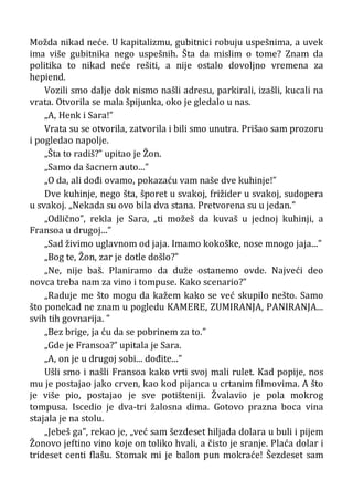 Možda nikad neće. U kapitalizmu, gubitnici robuju uspešnima, a uvek
ima više gubitnika nego uspešnih. Šta da mislim o tome? Znam da
politika to nikad neće rešiti, a nije ostalo dovoljno vremena za
hepiend.
Vozili smo dalje dok nismo našli adresu, parkirali, izašli, kucali na
vrata. Otvorila se mala špijunka, oko je gledalo u nas.
„A, Henk i Sara!”
Vrata su se otvorila, zatvorila i bili smo unutra. Prišao sam prozoru
i pogledao napolje.
„Šta to radiš?” upitao je Žon.
„Samo da šacnem auto...”
„O da, ali dođi ovamo, pokazaću vam naše dve kuhinje!”
Dve kuhinje, nego šta, šporet u svakoj, frižider u svakoj, sudopera
u svakoj. „Nekada su ovo bila dva stana. Pretvorena su u jedan.”
„Odlično”, rekla je Sara, „ti možeš da kuvaš u jednoj kuhinji, a
Fransoa u drugoj...”
„Sad živimo uglavnom od jaja. Imamo kokoške, nose mnogo jaja...”
„Bog te, Žon, zar je dotle došlo?”
„Ne, nije baš. Planiramo da duže ostanemo ovde. Najveći deo
novca treba nam za vino i tompuse. Kako scenario?”
„Raduje me što mogu da kažem kako se već skupilo nešto. Samo
što ponekad ne znam u pogledu KAMERE, ZUMIRANJA, PANIRANJA...
svih tih govnarija. ”
„Bez brige, ja ću da se pobrinem za to.”
„Gde je Fransoa?” upitala je Sara.
„A, on je u drugoj sobi... dođite...”
Ušli smo i našli Fransoa kako vrti svoj mali rulet. Kad popije, nos
mu je postajao jako crven, kao kod pijanca u crtanim filmovima. A što
je više pio, postajao je sve potišteniji. Žvalavio je pola mokrog
tompusa. Iscedio je dva-tri žalosna dima. Gotovo prazna boca vina
stajala je na stolu.
„Jebeš ga”, rekao je, „već sam šezdeset hiljada dolara u buli i pijem
Žonovo jeftino vino koje on toliko hvali, a čisto je sranje. Plaća dolar i
trideset centi flašu. Stomak mi je balon pun mokraće! Šezdeset sam
 