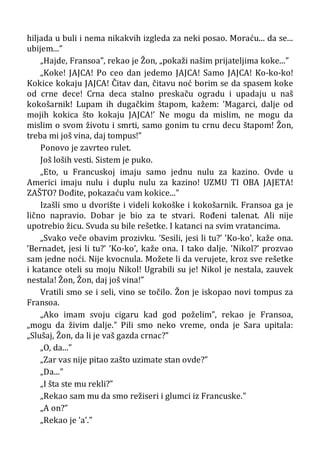 hiljada u buli i nema nikakvih izgleda za neki posao. Moraću... da se...
ubijem...”
„Hajde, Fransoa”, rekao je Žon, „pokaži našim prijateljima koke...”
„Koke! JAJCA! Po ceo dan jedemo JAJCA! Samo JAJCA! Ko-ko-ko!
Kokice kokaju JAJCA! Čitav dan, čitavu noć borim se da spasem koke
od crne dece! Crna deca stalno preskaču ogradu i upadaju u naš
kokošarnik! Lupam ih dugačkim štapom, kažem: ’Magarci, dalje od
mojih kokica što kokaju JAJCA!’ Ne mogu da mislim, ne mogu da
mislim o svom životu i smrti, samo gonim tu crnu decu štapom! Žon,
treba mi još vina, daj tompus!”
Ponovo je zavrteo rulet.
Još loših vesti. Sistem je puko.
„Eto, u Francuskoj imaju samo jednu nulu za kazino. Ovde u
Americi imaju nulu i duplu nulu za kazino! UZMU TI OBA JAJETA!
ZAŠTO? Dođite, pokazaću vam kokice...”
Izašli smo u dvorište i videli kokoške i kokošarnik. Fransoa ga je
lično napravio. Dobar je bio za te stvari. Rođeni talenat. Ali nije
upotrebio žicu. Svuda su bile rešetke. I katanci na svim vratancima.
„Svako veče obavim prozivku. ’Sesili, jesi li tu?’ ’Ko-ko’, kaže ona.
’Bernadet, jesi li tu?’ ’Ko-ko’, kaže ona. I tako dalje. ’Nikol?’ prozvao
sam jedne noći. Nije kvocnula. Možete li da verujete, kroz sve rešetke
i katance oteli su moju Nikol! Ugrabili su je! Nikol je nestala, zauvek
nestala! Žon, Žon, daj još vina!”
Vratili smo se i seli, vino se točilo. Žon je iskopao novi tompus za
Fransoa.
„Ako imam svoju cigaru kad god poželim”, rekao je Fransoa,
„mogu da živim dalje.” Pili smo neko vreme, onda je Sara upitala:
„Slušaj, Žon, da li je vaš gazda crnac?”
„O, da...”
„Zar vas nije pitao zašto uzimate stan ovde?”
„Da...”
„I šta ste mu rekli?”
„Rekao sam mu da smo režiseri i glumci iz Francuske.”
„A on?”
„Rekao je ’a’.”
 