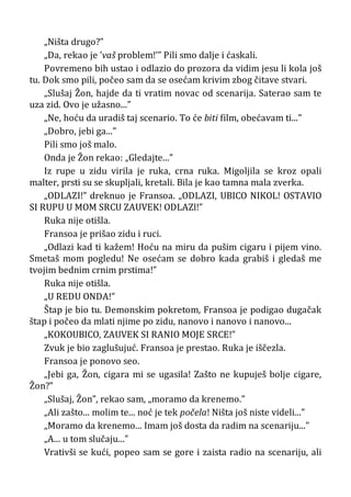 „Ništa drugo?”
„Da, rekao je ’vaš problem!’” Pili smo dalje i ćaskali.
Povremeno bih ustao i odlazio do prozora da vidim jesu li kola još
tu. Dok smo pili, počeo sam da se osećam krivim zbog čitave stvari.
„Slušaj Žon, hajde da ti vratim novac od scenarija. Saterao sam te
uza zid. Ovo je užasno...”
„Ne, hoću da uradiš taj scenario. To će biti film, obećavam ti...”
„Dobro, jebi ga...”
Pili smo još malo.
Onda je Žon rekao: „Gledajte...”
Iz rupe u zidu virila je ruka, crna ruka. Migoljila se kroz opali
malter, prsti su se skupljali, kretali. Bila je kao tamna mala zverka.
„ODLAZI!” dreknuo je Fransoa. „ODLAZI, UBICO NIKOL! OSTAVIO
SI RUPU U MOM SRCU ZAUVEK! ODLAZl!”
Ruka nije otišla.
Fransoa je prišao zidu i ruci.
„Odlazi kad ti kažem! Hoću na miru da pušim cigaru i pijem vino.
Smetaš mom pogledu! Ne osećam se dobro kada grabiš i gledaš me
tvojim bednim crnim prstima!”
Ruka nije otišla.
„U REDU ONDA!”
Štap je bio tu. Demonskim pokretom, Fransoa je podigao dugačak
štap i počeo da mlati njime po zidu, nanovo i nanovo i nanovo...
„KOKOUBICO, ZAUVEK SI RANIO MOJE SRCE!”
Zvuk je bio zaglušujuć. Fransoa je prestao. Ruka je iščezla.
Fransoa je ponovo seo.
„Jebi ga, Žon, cigara mi se ugasila! Zašto ne kupuješ bolje cigare,
Žon?”
„Slušaj, Žon”, rekao sam, „moramo da krenemo.”
„Ali zašto... molim te... noć je tek počela! Ništa još niste videli...”
„Moramo da krenemo... Imam još dosta da radim na scenariju...”
„A... u tom slučaju...”
Vrativši se kući, popeo sam se gore i zaista radio na scenariju, ali
 