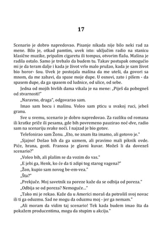 17
Scenario je dobro napredovao. Pisanje nikada nije bilo neki rad za
mene. Bilo je, otkad pamtim, uvek isto: uključim radio na stanicu
klasične muzike, pripalim cigaretu ili tompus, otvorim flašu. Mašina je
radila ostalo. Samo je trebalo da budem tu. Takav postupak omogućio
mi je da teram dalje i kada je život vrlo malo pružao, kada je sam život
bio horor- šou. Uvek je postojala mašina da me uteši, da govori sa
mnom, da me zabavi, da spase moje dupe. U osnovi, zato i pišem - da
spasem dupe, da ga spasem od ludnice, od ulice, od sebe.
Jedna od mojih bivših dama vikala je na mene: „Piješ da pobegneš
od stvarnosti!”
„Naravno, draga”, odgovarao sam.
Imao sam bocu i mašinu. Voleo sam pticu u svakoj ruci, jebeš
granu.
Sve u svemu, scenario je dobro napredovao. Za razliku od romana
ili kratke priče ili pesama, gde bih povremeno pauzirao noć-dve, radio
sam na scenariju svake noći. I najzad je bio gotov.
Telefonirao sam Žonu. „Eto, ne znam šta imamo, ali gotovo je.”
„Sjajno! Došao bih da ga uzmem, ali pravimo mali piknik ovde.
Piće, hrana, gosti. Fransoa je glavni kuvar. Možeš li da dovezeš
scenario?”
„Voleo bih, ali plašim se da vozim do vas.”
„E jebi ga, Henk, ko će da ti zdipi tog starog vagena?”
„Žon, kupio sam novog be-em-vea.”
„Šta?”
„Prekjuče. Moj savetnik za poreze kaže da se odbija od poreza.”
„Odbija se od poreza? Nemoguće...”
„Tako mi je rekao. Kaže da u Americi moraš da potrošiš svoj novac
ili ti ga oduzmu. Sad ne mogu da oduzmu moj - jer ga nemam.”
„Ali moram da vidim taj scenario! Tek kada budem imao šta da
pokažem producentima, mogu da stupim u akciju.”
 