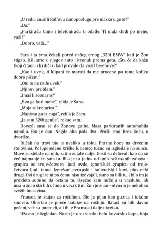 „U redu, znaš li Ralfovu samoposlugu pre ulaska u geto?”
„Da.”
„Parkiraću tamo i telefoniraću ti odatle. Ti onda dođi po mene,
važi?”
„Dobro, važi...”
Sara i ja smo čekali pored našeg crnog „320i BMW” kad je Žon
stigao. Ušli smo u njegov auto i krenuli prema getu. „Šta će da kažu
tvoji čitaoci i kritičari kad provale da voziš be-em-ve?”
„Kao i uvek, ti klipani će morati da me procene po tome koliko
dobro pišem.”
„Oni to ne rade uvek.”
„Njihov problem.”
„Imaš li scenario?”
„Evo ga kod mene”, rekla je Sara.
„Moja sekretarica.”
„Napisao ga iz cuga”, rekla je Sara.
„Ja sam 320i genije”, rekao sam.
Dovezli smo se do Žonove gajbe. Masa parkiranih automobila
napolju. Bio je dan. Negde oko pola dva. Prošli smo kroz kuću, u
dvorište.
Ručak na travi bio je uveliko u toku. Prazne boce na drvenim
stolovima. Polupojedene kriške lubenice tužno su izgledale na suncu.
Muve su sletale na njih, zatim zujale dalje. Gosti su delovali kao da su
već najmanje tri sata tu. Bila je to jedna od onih raštrkanih zabava -
grupica od troje-četvoro ljudi ovde, ignorišući grupicu od troje-
četvoro ljudi tamo. Izmešani evropski i holivudski likovi, plus neki
drugi. Ovi drugi se ni po čemu nisu izdvajali, samo su bili tu, i bilo im je
prokleto suđeno da ostanu tu. Osećao sam mržnju u vazduhu, ali
nisam znao šta bih učinio u vezi s tim. Žon je znao - otvorio je nekoliko
svežih boca vina.
Fransoa je stajao za roštiljem. Bio je pijan kao guzica i totalno
smoren. Okretao je pileće batake na roštilju. Bataci su bili davno
pečeni, već su pocrneli, ali ih je Fransoa i dalje okretao.
Užasno je izgledao. Nosio je onu visoku belu kuvarsku kapu, koja
 