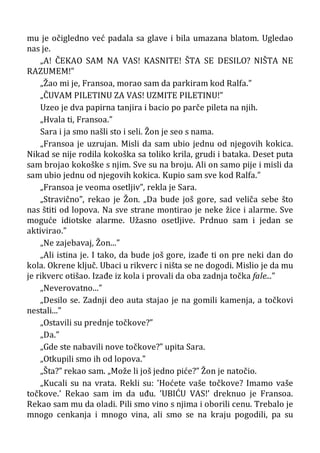 mu je očigledno već padala sa glave i bila umazana blatom. Ugledao
nas je.
„A! ČEKAO SAM NA VAS! KASNITE! ŠTA SE DESILO? NIŠTA NE
RAZUMEM!”
„Žao mi je, Fransoa, morao sam da parkiram kod Ralfa.”
„ČUVAM PILETINU ZA VAS! UZMITE PILETINU!”
Uzeo je dva papirna tanjira i bacio po parče pileta na njih.
„Hvala ti, Fransoa.”
Sara i ja smo našli sto i seli. Žon je seo s nama.
„Fransoa je uzrujan. Misli da sam ubio jednu od njegovih kokica.
Nikad se nije rodila kokoška sa toliko krila, grudi i bataka. Deset puta
sam brojao kokoške s njim. Sve su na broju. Ali on samo pije i misli da
sam ubio jednu od njegovih kokica. Kupio sam sve kod Ralfa.”
„Fransoa je veoma osetljiv”, rekla je Sara.
„Stravično”, rekao je Žon. „Da bude još gore, sad veliča sebe što
nas štiti od lopova. Na sve strane montirao je neke žice i alarme. Sve
moguće idiotske alarme. Užasno osetljive. Prdnuo sam i jedan se
aktivirao.”
„Ne zajebavaj, Žon...”
„Ali istina je. I tako, da bude još gore, izađe ti on pre neki dan do
kola. Okrene ključ. Ubaci u rikverc i ništa se ne dogodi. Mislio je da mu
je rikverc otišao. Izađe iz kola i provali da oba zadnja točka fale...”
„Neverovatno...”
„Desilo se. Zadnji deo auta stajao je na gomili kamenja, a točkovi
nestali...”
„Ostavili su prednje točkove?”
„Da.”
„Gde ste nabavili nove točkove?” upita Sara.
„Otkupili smo ih od lopova.”
„Šta?” rekao sam. „Može li još jedno piće?” Žon je natočio.
„Kucali su na vrata. Rekli su: ’Hoćete vaše točkove? Imamo vaše
točkove.’ Rekao sam im da uđu. ’UBIĆU VAS!’ dreknuo je Fransoa.
Rekao sam mu da oladi. Pili smo vino s njima i oborili cenu. Trebalo je
mnogo cenkanja i mnogo vina, ali smo se na kraju pogodili, pa su
 