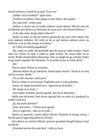 doneli točkove i bacili ih na pod. To je sve.”
„Koliko vas je koštalo?” upita Sara.
„Trideset tri dolara. Nije skupo za dve felne i dve gume.”
„Da, nije loše”, rekao sam.
„Dobro, u stvari nas je izašlo trideset osam dolara. Morali smo da
im platimo pet dolara za obećanje da nam neće više krasti točkove.”
„A šta ako neko drugi zdipi točkove?”
„Rekli su kako su tih pet dolara garancija da nam niko nikad više
neće pipnuti točkove. Ali rekli su da se pet dolara odnose samo na
točkove, a ne na išta drugo na kolima.”
„Je l’ bilo još nekih pogađanja?”
„Ne, onda su otišli. Ali primetili smo da nam je radio nestao. Pazili
smo sve vreme na njih, a radio je ipak nestao. Ne znam kako su to
izveli. Radio standardnih dimenzija. Gde su mogli da ga sakriju? Kako
su ga izneli napolje? Ne shvatam. To je nešto čemu se treba diviti.”
„Da.”
Žon je ustao. Držao je scenario.
„Moram dobro da ga sakrijem. Imam tajno mesto. I hvala ti za tvoj
rad na ovome, Henk.”
„To je bilo zezanje. Laka para.”
Žon je otišao sa scenariom. Pogledao sam u svoju piletinu.
„Isuse, ne mogu da jedem ovo... Izgorelo je do koske...”
„Ne mogu ni ja moje...”
„Eno kante za đubre pored ograde. Daj da to sklonimo...”
Otišli smo do kante. Duž čitave ograde bile su male oči, gledajući iz
malih crnih lica.
„Ej, daj malo piletine!”
„Ćale, daj krilce...” Prišao sam ogradi.
„Ovo je izgorelo... niko to ne jede...”
Ručica se pojavila i parče pileta iščezlo. Pojavila se druga ručica, i
Sarino parče izgorelog pileta je iščezlo.
Dva klinca su otrčala kličući, praćeni gomilom drugih klinaca koji
su klicali.
„Ponekad mrzim što sam bela”, rekla je Sara.
 