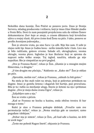 2
Nekoliko dana kasnije, Žon Pinčot se ponovo javio. Znao je Denija
Servera, mladog producenta i režisera, koji je imao čitav filmski studio
u Venis Biču. Deni će nam pozajmiti projekcionu salu da vidimo Žonov
dokumentarac Zver koja se smeje, o crnom diktatoru koji krvoločno
uživa u svojoj vlasti. Ali prvo ćemo kod Žona na piće. I tako, ponovo se
prošlo Avenijom jedrenjaka...
Žon je otvorio vrata, pa smo Sara i ja ušli. Nije bio sam. U sobi je
stajao neki tip. Imao je čudnu kosu - nešto između bele i žute. Lice mu
je bilo ružičasto, gotovo crveno. Sulude oči, okrugloplave, veoma
okrugle, veoma plave. Izgledao je kao školarac koji se sprema da
napravi neko teško sranje. Taj izgled, naučiću, nikada ga nije
napuštao. Bio je simpatičan na prvi pogled.
„Ovo je Fransoa Rasin”, rekao je Žon. „Glumio je u mnogim mojim
filmovima, i u drugim.”
„U tim drugim me plaćaju...” Naklonio se. „Kako ste?” Žon je otišao
po piće.
„Oprostite, molim vas”, rekao je Fransoa, „odmah ću biti gotov.”
Na stolu je bio mali rulet na struju, koji je pokretao pritiskom na
dugme. Imao je gomilu žetona i dugačak list hartije, pun proračuna.
Bila je tu i tabla za stavljanje uloga. Stavio je žetone na nju i pritisnuo
dugme. „Ovo je moja dama zvana Čigra”, rekao je.
„Zaljubljen sam u nju.”
Žon se vratio s pićem.
„Kad se Fransoa ne kocka u kazinu, onda obično trenira ili bar
mozga o tome.”
Rulet je stao a Fransoa pokupio dobitak. „Proučio sam sve
permutacije točka”, rekao je. „Nema značaja gde se zaustavi, samo
pogađam i dobijam.”
„Dobar mu je sistem”, rekao je Žon, „ali kad uđe u kazino, ne drži
se uvek toga.”
„Često me pobedi Nagon Smrti”, objasnio je Fransoa.
 