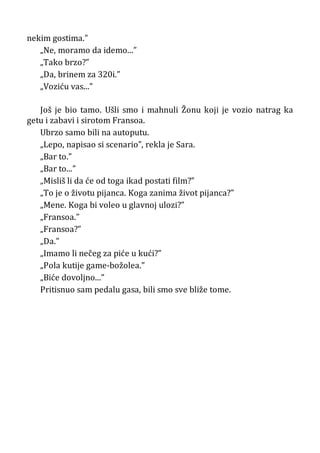 nekim gostima.”
„Ne, moramo da idemo...”
„Tako brzo?”
„Da, brinem za 320i.”
„Voziću vas...”
Još je bio tamo. Ušli smo i mahnuli Žonu koji je vozio natrag ka
getu i zabavi i sirotom Fransoa.
Ubrzo samo bili na autoputu.
„Lepo, napisao si scenario”, rekla je Sara.
„Bar to.”
„Bar to...”
„Misliš li da će od toga ikad postati film?”
„To je o životu pijanca. Koga zanima život pijanca?”
„Mene. Koga bi voleo u glavnoj ulozi?”
„Fransoa.”
„Fransoa?”
„Da.”
„Imamo li nečeg za piće u kući?”
„Pola kutije game-božolea.”
„Biće dovoljno...”
Pritisnuo sam pedalu gasa, bili smo sve bliže tome.
 